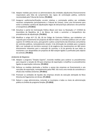 7.26. Adoptar medidas para tornar os administradores das entidades adjudicantes financeiramente 
      responsáveis  pela  falta  de  cumprimento  das  regras  de  contratação  pública,  conforme 
      recomendado pelo Tribunal de Contas. [T4‐2011] 
7.27. Assegurar  auditorias/verificações  ex‐ante  relativas  a  contratação  pública  por  entidades 
      nacionais  competentes  (principalmente  o  Tribunal  de  Contas),  como  uma  ferramenta  para 
      evitar e combater a prática de adjudicações ilegais de obras/serviços adicionais e de aumentar 
      a transparência. [T3‐2011]  
7.28. Actualizar  o  portal  de  Contratação  Pública  (Base)  com  base  na  Resolução  n.º  17/2010  da 
      Assembleia  da  República,  de  1  de  Março,  de  modo  a  aumentar  a  transparência  dos 
      procedimentos de adjudicação. [T4‐2011] 
7.29. Modificar  o  artigo  42.º  (7),  (8),  (9)  do  Código  de  Contratos  Públicos,  que  estabelece  um 
      requisito para investimento em projectos de I&D em todos os contratos públicos com um valor 
      superior 25 milhões de euros, para garantir o pleno cumprimento das Directivas comunitárias 
      de  contratos  públicos,  nomeadamente  através:  i)  da  eliminação  da  condição  para  o  projecto 
      I&D  a  ser  realizado  em  território  nacional;  ii)  da  exigência  dos  investimentos  em  I&D  serem 
      directamente  relevantes  para  a  execução  do  contrato;  e  iii)  da  garantia  de  que  todos  os 
      montantes a ser despendidos em projectos de I&D estejam ligados e justificados pelo objecto 
      do contrato. [T4‐2011] 

Ambiente de Negócios 
7.30. Adoptar  o  programa  “Simplex  Exports”,  incluindo  medidas  para  acelerar  os  procedimentos 
      para requerer a isenção do IVA para empresas de exportação e simplificar os procedimentos 
      ligados às exportações indirectas. [T4‐2011] 
7.31. Reforçar  as  medidas  destinadas  a  facilitar  o  acesso  das  empresas  ao  financiamento  e  aos 
      mercados de exportação, nomeadamente pelas PME. Isto inclui uma revisão da consistência e 
      eficácia das medidas existentes. [T4‐2011] 
7.32. Promover  as  condições  de  liquidez  das  empresas  através  da  execução  atempada  da  Nova 
      Directiva de Pagamentos em Atraso. [T1‐2013] 
7.33. Reduzir  a  carga  administrativa,  incluindo  os  municípios  e  todos  os  níveis  da  administração 
      pública no âmbito do programa Simplex. [T1‐2013]  




                                                      35
 