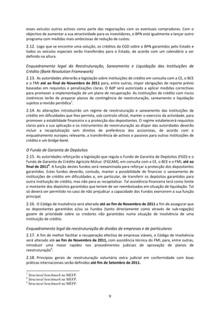 esses  veículos  outros  activos  como  parte  das  negociações  com  os  eventuais  compradores.  Com  o 
objectivo de aumentar a sua atractividade para os investidores, o BPN está igualmente a lançar outro 
programa com medidas mais ambiciosas de redução de custos. 
2.12. Logo que se encontre uma solução, os créditos da CGD sobre o BPN garantidos pelo Estado e 
todos  os  veículos  especiais  serão  transferidos  para  o  Estado,  de  acordo  com  um  calendário  a  ser 
definido na altura.   

Enquadramento  legal  da  Reestruturação,  Saneamento  e  Liquidação  das  Instituições  de 
Crédito (Bank Resolution Framework) 
2.13. As autoridades alterarão a legislação sobre instituições de crédito em consulta com a CE, o BCE 
e o FMI até ao final de Novembro de 2011 para, entre outras, impor obrigações de reporte prévio 
baseadas  em  requisitos  e  penalizações  claras.  O  BdP  será  autorizado  a  aplicar  medidas  correctivas 
para promover a implementação de um plano de recuperação. As instituições de crédito com riscos 
sistémicos  terão  de  preparar  planos  de  contingência  de  reestruturação,  saneamento  e  liquidação 
sujeitos a revisão periódica7.  
2.14. As  alterações  introduzirão  um  regime  de  reestruturação  e  saneamento  das  instituições  de 
crédito em dificuldades que lhes permita, sob controlo oficial, manter o exercício da actividade, para 
promover a estabilidade financeira e a protecção dos depositantes. O regime estabelecerá requisitos 
claros para a sua aplicação e os instrumentos de reestruturação ao dispor das autoridades deverão 
incluir  a  recapitalização  sem  direitos  de  preferência  dos  accionistas,  de  acordo  com  o 
enquadramento europeu relevante, a transferência de activos e passivos para outras instituições de 
crédito e um bridge‐bank. 

O Fundo de Garantia de Depósitos  
2.15. As autoridades reforçarão a legislação que regula o Fundo de Garantia de Depósitos (FGD) e o 
Fundo de Garantia do Crédito Agrícola Mútuo  (FGCAM), em consulta com a CE, o BCE e o FMI, até ao 
final de 20118. A função destes fundos será reexaminada para reforçar a protecção dos depositantes 
garantidos.  Estes  fundos  deverão,  contudo,  manter  a  possibilidade  de  financiar  o  saneamento  de 
instituições  de  crédito  em  dificuldades  e,  em  particular,  de  transferir  os  depósitos  garantidos  para 
outra instituição de crédito, mas não para as recapitalizar. Tal assistência financeira terá como limite 
o montante dos depósitos garantidos que teriam de ser reembolsados em situação de liquidação. Tal 
só deverá ser permitido no caso de não prejudicar a capacidade dos Fundos exercerem a sua função 
principal.  
2.16. O Código de Insolvência será alterado até ao fim de Novembro de 2011 a fim de assegurar que 
os  depositantes  garantidos  e/ou  os  Fundos  (tanto  directamente  como  através  de  sub‐rogação) 
gozem  de  prioridade  sobre  os  credores  não  garantidos  numa  situação  de  insolvência  de  uma 
instituição de crédito. 

Enquadramento legal da reestruturação de dívidas de empresas e de particulares 
2.17. A fim de melhor facilitar a recuperação efectiva de empresas viáveis, o Código de Insolvência 
será alterado até ao fim de Novembro de 2011, com assistência técnica do FMI, para, entre outras, 
introduzir  uma  maior  rapidez  nos  procedimentos  judiciais  de  aprovação  de  planos  de 
reestruturação9. 
2.18. Princípios  gerais  de  reestruturação  voluntária  extra  judicial  em  conformidade  com  boas 
práticas internacionais serão definidos até fim de Setembro de 2011.  

7
  Structural benchmark no MEFP.
8
  Structural benchmark no MEFP.
9
  Structural benchmark no MEFP.


                                                       9
 