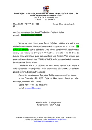 ASSOCIAÇÃO DE POLICIAIS, BOMBEIROS MILITARES E FAMILIARES DO ESTADO DA
                  BAHIA – ASPRA – BA REGIONAL ILHÉUS.
                      FUNDADA EM 18 JUNHO DE 2010
                         CNPJ N.º 11.032.526/0003-31


Mem. 02/11 – ASPRA-BA - IOS                           Ilhéus, 29 de novembro de
2011


Aos (as): Associados (as) da ASPRA Bahia – Regional Ilhéus
Assunto: Convênio com a UNIMED



      Vimos por meio desse, e de forma definitiva, solicitar aos sócios que
ainda têm interesse no Plano de Saúde UNIMED, que entrem em contato (via
e-mail ou telefone), com a Secretária Geral Soélia para informar seus devidos
dados, haja vista que a Direção da UNIMED nos deu até o dia 03 (três) de
janeiro, como prazo final, para que o contrato seja firmado. Vale lembrar que
para assinatura do Convênio ASPRA-UNIMED serão necessárias 200 pessoas
(entre sócios e dependentes).
      Lembramos que ficou decidido na nossa última reunião que: se até a
data supracitada não atingirmos a meta estabelecida pela UNIMED, o contrato
poderá ser firmado com outros valores.
      Ao manter contato com a Secretária Soélia passe os seguintes dados:
      Nome Completo, RG, CPF, Data de Nascimento, Nome da Mãe,
Endereço, Telefones para Contato.
      Soélia: 73 91440011 ou 8165-2085
      e-mail: soeliasol@msn.com




                               Augusto Leite de Araújo Júnior
                                Coordenador – ASPRA IOS




   Rua Sete de Setembro, nº 97, 2º Andar, Bairro Conquista, Ilhéus – BA, Cep.45.650-125
               Contato: (73) 3231-6110, E-mail: asprailheus@yahoo.com.br,
                            http://www.aspra-ios.blogspot.com/
 
