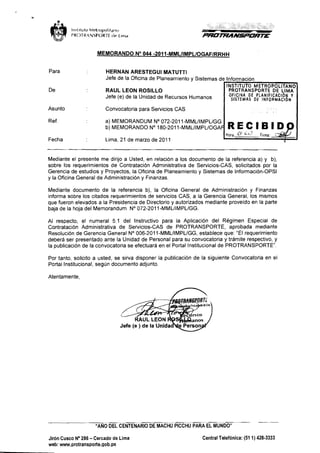 MEMORANDO No 044 -201 1-MMLIIMPLIOGAFIRRHH 
Para HERNAN ARESTEGUI MATUTTI 
Jefe de la Oficina de Planeamiento y Sistemas de Informacion 
De RAUL LEON ROSILLO PROTRANSPORTE DE LIMA 
Jefe (e) de la Unidad de Recursos Humanos OFlClNA DE PLANIFICACI~ Y 
SlsTEMAs DE INFoRMAcIlN 
Asunto Convocatoria para Servicios CAS I Ref a) MEMORANDUM No 072-201 1-MMLIIMPLIGG 
b) MEMORANDO No 180-2011-MMLIIMPLIOGA 
Fecha Lima, 21 de marzo de 201 1 
Mediante el presente me dirijo a Usted, en relacion a 10s documento de la referencia a) y b), 
sobre 10s requerimientos de Contratacion Administrativa de Servicios-CAS, solicitados por la 
Gerencia de estudios y Proyectos, la Oficina de Planeamiento y Sistemas de lnformacion-OPSI 
y la Oficina General de Administracion y Finanzas. 
Mediante documento de la referencia b), la Oficina General de Administracion y Finanzas 
informa sobre 10s citados requerimientos de servicios CAS, a la Gerencia General, 10s rnisrnos 
que fueron elevados a la Presidencia de Directorio y autorizados mediante proveido en la parte 
baja de la hoja del Memorandum No 072-2011-MMLIIMPLIGG. 
Al respecto, el numeral 5.1 del lnstructivo para la Aplicacion del RBgimen Especial de 
Contratacion Administrativa de Servicios-CAS de PROTRANSPORTE, aprobada mediante 
Resolucion de Gerencia General No 006-201 1-MMLIIMPLIGG, establece que: "El requerimiento 
debera ser presentado ante la Unidad de Personal para su convocatoria y tramite respective, y 
la publicacion de la convocatoria se efectuara en el Portal lnstitucional de PROTRANSPORTE". 
Por tanto, solicit0 a usted, se sirva disponer la publicacion de la siguiente Convocatoria en el 
Portal Institucional, segun documento adjunto. 
Atentamente. 
Jefe (e ) de la Unidau e Person 
"ANO DEL CENTENARIO DE MACHU PlCCHLl PARA EL MUNDO" 
Jiron Cusco No 286 - Cercado de Lima Central Telefonica: (51 1) 428-3333 
web: www.protransporte.gob.pe 
 