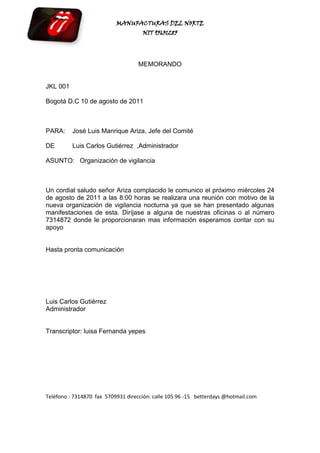 MANUFACTURAS DEL NORTE
                                     NIT 95631285




                                   MEMORANDO


JKL 001

Bogotá D.C 10 de agosto de 2011



PARA:     José Luis Manrique Ariza, Jefe del Comité

DE        Luis Carlos Gutiérrez ,Administrador

ASUNTO: Organización de vigilancia



Un cordial saludo señor Ariza complacido le comunico el próximo miércoles 24
de agosto de 2011 a las 8:00 horas se realizara una reunión con motivo de la
nueva organización de vigilancia nocturna ya que se han presentado algunas
manifestaciones de esta. Diríjase a alguna de nuestras oficinas o al número
7314872 donde le proporcionaran mas información esperamos contar con su
apoyo


Hasta pronta comunicación




Luis Carlos Gutiérrez
Administrador


Transcriptor: luisa Fernanda yepes




Teléfono : 7314870 fax 5709931 dirección: calle 105 96 -15 betterdays @hotmail.com
 