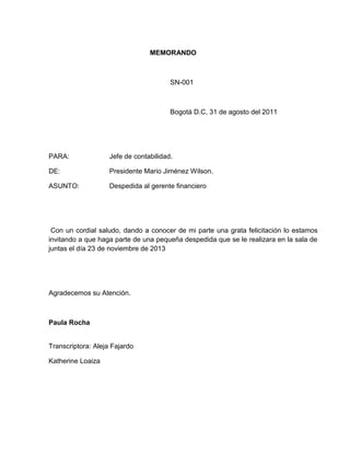 MEMORANDO
SN-001
Bogotá D.C, 31 de agosto del 2011
PARA: Jefe de contabilidad.
DE: Presidente Mario Jiménez Wilson.
ASUNTO: Despedida al gerente financiero
Con un cordial saludo, dando a conocer de mi parte una grata felicitación lo estamos
invitando a que haga parte de una pequeña despedida que se le realizara en la sala de
juntas el día 23 de noviembre de 2013
Agradecemos su Atención.
Paula Rocha
Transcriptora: Aleja Fajardo
Katherine Loaiza
 