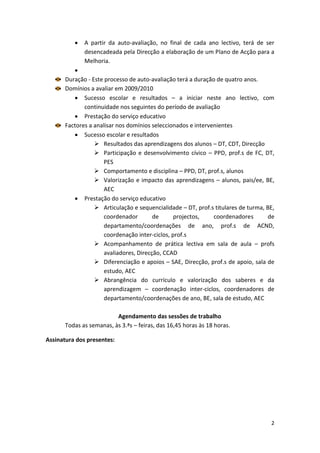    A partir da auto-avaliação, no final de cada ano lectivo, terá de ser
              desencadeada pela Direcção a elaboração de um Plano de Acção para a
              Melhoria.
          
       Duração - Este processo de auto-avaliação terá a duração de quatro anos.
       Domínios a avaliar em 2009/2010
           Sucesso escolar e resultados – a iniciar neste ano lectivo, com
              continuidade nos seguintes do período de avaliação
           Prestação do serviço educativo
       Factores a analisar nos domínios seleccionados e intervenientes
           Sucesso escolar e resultados
                   Resultados das aprendizagens dos alunos – DT, CDT, Direcção
                   Participação e desenvolvimento cívico – PPD, prof.s de FC, DT,
                      PES
                   Comportamento e disciplina – PPD, DT, prof.s, alunos
                   Valorização e impacto das aprendizagens – alunos, pais/ee, BE,
                      AEC
           Prestação do serviço educativo
                   Articulação e sequencialidade – DT, prof.s titulares de turma, BE,
                      coordenador        de      projectos,    coordenadores       de
                      departamento/coordenações de ano, prof.s de ACND,
                      coordenação inter-ciclos, prof.s
                   Acompanhamento de prática lectiva em sala de aula – profs
                      avaliadores, Direcção, CCAD
                   Diferenciação e apoios – SAE, Direcção, prof.s de apoio, sala de
                      estudo, AEC
                   Abrangência do currículo e valorização dos saberes e da
                      aprendizagem – coordenação inter-ciclos, coordenadores de
                      departamento/coordenações de ano, BE, sala de estudo, AEC

                          Agendamento das sessões de trabalho
       Todas as semanas, às 3.ªs – feiras, das 16,45 horas às 18 horas.

Assinatura dos presentes:




                                                                                    2
 