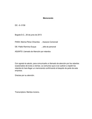Memorando
DC - 6- 0156
Bogotá D.C., 26 de junio de 2013
PARA: Marina Pérez Cifuentes , Asesora Comercial
DE: Pablo Ramírez Duque , Jefe de personal
ASUNTO: Llamado de Atención por retardos
Con agrado la saludo, para comunicarle un llamado de atención por los retardos
ocasionados de lunes a viernes. Le comunico que si se vuelven a repetir los
retardos le hare llegar un memorando confirmando el despido de parte de esta
empresa.
Gracias por su atención.
Transcriptora: Maritza moreno.