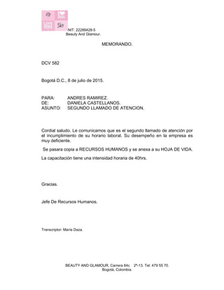 NIT: 22289428-5
Beauty And Glamour.
BEAUTY AND GLAMOUR, Carrera 84c 2ª-13. Tel: 479 55 70.
Bogotá, Colombia.
MEMORANDO.
DCV 582
Bogotá D.C., 8 de julio de 2015.
PARA: ANDRES RAMIREZ.
DE: DANIELA CASTELLANOS.
ASUNTO: SEGUNDO LLAMADO DE ATENCION.
Cordial saludo. Le comunicamos que es el segundo llamado de atención por
el incumplimiento de su horario laboral. Su desempeño en la empresa es
muy deficiente.
Se pasara copia a RECURSOS HUMANOS y se anexa a su HOJA DE VIDA.
La capacitación tiene una intensidad horaria de 40hrs.
Gracias.
Jefe De Recursos Humanos.
Transcriptor: María Daza.
 