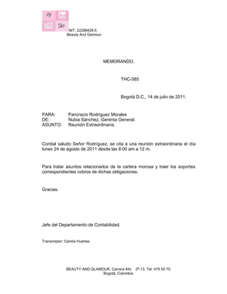 NIT: 22289428-5
Beauty And Glamour.
BEAUTY AND GLAMOUR, Carrera 84c 2ª-13. Tel: 479 55 70.
Bogotá, Colombia.
MEMORANDO.
THC-585
Bogotá D.C., 14 de julio de 2011.
PARA: Pancracio Rodríguez Morales
DE: Nubia Sánchez, Gerenta General.
ASUNTO: Reunión Extraordinaria.
Cordial saludo Señor Rodríguez, se cita a una reunión extraordinaria el día
lunes 24 de agosto de 2011 desde las 8:00 am a 12 m.
Para tratar asuntos relacionados de la cartera morosa y traer los soportes
correspondientes cobros de dichas obligaciones.
Gracias.
Jefe del Departamento de Contabilidad.
Transcriptor: Camila Huertas.
 