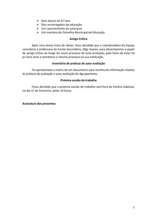   Dois alunos do 9.º ano
             Dois encarregados de educação
             Um representante da autarquia
             Um membro do Conselho Municipal de Educação

                                   Amigo Crítico

        Após uma breve troca de ideias, ficou decidido que a coordenadora da Equipa
convidaria a professora da Escola Secundária, Olga Soares, para desempenhar o papel
de amigo crítico ao longo do nosso processo de auto-avaliação, pelo facto de estar há
já cinco anos a coordenar o mesmo processo na sua instituição.

                      Inventário de práticas de auto-avaliação

        Foi apresentada a matriz de um documento para recolha de informação relativa
às práticas de avaliação e auto-avaliação do Agrupamento.

                            Próxima sessão de trabalho

       Ficou decidido que a próxima sessão de trabalho será fora do horário habitual,
no dia 17 de Fevereiro, pelas 14 horas.



Assinatura dos presentes:




                                                                                   2
 