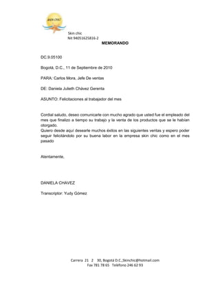Skin chic
               Nit 94051625816-2
                                   MEMORANDO


DC.9.05100

Bogotá, D.C., 11 de Septiembre de 2010

PARA: Carlos Mora, Jefe De ventas

DE: Daniela Julieth Chávez Gerenta

ASUNTO: Felicitaciones al trabajador del mes


Cordial saludo, deseo comunicarle con mucho agrado que usted fue el empleado del
mes que finalizo a tiempo su trabajo y la venta de los productos que se le habían
otorgado.
Quiero desde aquí desearle muchos éxitos en las siguientes ventas y espero poder
seguir felicitándolo por su buena labor en la empresa skin chic como en el mes
pasado


Atentamente,




DANIELA CHAVEZ

Transcriptor: Yudy Gómez




                Carrera 21 2 30, Bogotá D.C.,Skinchic@hotmail.com
                         Fax 781 78 65 Teléfono 246 62 93
 