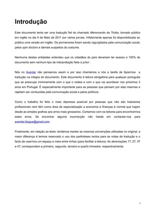 Introdução
Este documento tenta ser uma tradução fiel do chamado Memorando da Troika, tornado público
em inglês no dia 4 de Maio de 2011 por vários jornais. Infelizmente apenas foi disponibilizada ao
público uma versão em inglês. Os pormenores foram sendo regurgitados pela comunicação social,
pelos spin doctors e demais suspeitos do costume.


Nenhuma destas entidades entendeu que os cidadãos do país deveriam ter acesso a 100% do
documento sem nenhum tipo de interpretação feita à priori .


Nós no Aventar não pensamos assim e por isso chamámos a nós a tarefa de fazermos                  a
tradução na integra do documento. Este documento é leitura obrigatória para qualquer português
que se preocupe minimamente com o que o rodeia e com o que vai acontecer nos próximos 3
anos em Portugal. É especialmente importante para as pessoas que pensam por elas mesmas e
rejeitam ser conduzidas pela comunicação social e pelos políticos.


Como o trabalho foi feito o mais depressa possível por pessoas que não são tradutores
profissionais nem têm como área de especialização a economia e finanças é normal que hajam
desde as simples gralhas aos erros mais grosseiros. Contamos com os leitores para encontrarmos
estes   erros.   Se   encontrar   alguma   incorrecção    não   hesite   em   contactar-nos    para
aventar.blogue@gmail.com.


Finalmente, em relação ao texto, tentámos manter as mesmas convenções utilizadas no original, a
maior diferença é termos reservado o uso dos parênteses rectos para as notas de tradução e o
facto de usarmos um espaço e meio entre linhas (para facilitar a leitura). As abreviações 1T, 2T, 3T
e 4T, correspondem a primeiro, segundo, terceiro e quarto trimestre, respectivamente.




                                                                                                   i
 