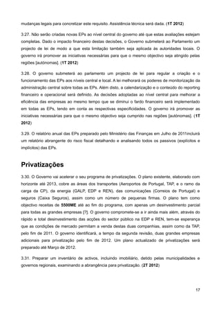 mudanças legais para concretizar este requisito. Assistência técnica será dada. (1T 2012)

3.27. Não serão criadas novas EPs ao nível central do governo até que estas avaliações estejam
completas. Dado o impacto financeiro destas decisões, o Governo submeterá ao Parlamento um
projecto de lei de modo a que esta limitação também seja aplicada às autoridades locais. O
governo irá promover as iniciativas necessárias para que o mesmo objectivo seja atingido pelas
regiões [autónomas]. (1T 2012)

3.28. O governo submeterá ao parlamento um projecto de lei para regular a criação e o
funcionamento das EPs aos níveis central e local. A lei melhorará os poderes de monitorização da
administração central sobre todas as EPs. Além disto, a calendarização e o conteúdo do reporting
financeiro e operacional será definido. As decisões adoptadas ao nível central para melhorar a
eficiência das empresas ao mesmo tempo que se diminui o fardo financeiro será implementado
em todas as EPs, tendo em conta as respectivas especificidades. O governo irá promover as
iniciativas necessárias para que o mesmo objectivo seja cumprido nas regiões [autónomas]. (1T
2012)

3.29. O relatório anual das EPs preparado pelo Ministério das Finanças em Julho de 2011incluirá
um relatório abrangente do risco fiscal detalhando e analisando todos os passivos (explícitos e
implícitos) das EPs.



Privatizações
3.30. O Governo vai acelerar o seu programa de privatizações. O plano existente, elaborado com
horizonte até 2013, cobre as áreas dos transportes (Aeroportos de Portugal, TAP, e o ramo da
carga da CP), da energia (GALP, EDP e REN), das comunicações (Correios de Portugal) e
seguros (Caixa Seguros), assim como um número de pequenas firmas. O plano tem como
objectivo receitas de 5500ME até ao fim do programa, com apenas um desinvestimento parcial
para todas as grandes empresas [?]. O governo compromete-se a ir ainda mais além, através do
rápido e total desinvestimento das acções do sector público na EDP e REN, tem-se esperança
que as condições de mercado permitam a venda destas duas companhias, assim como da TAP,
pelo fim de 2011. O governo identificará, a tempo da segunda revisão, duas grandes empresas
adicionais para privatização pelo fim de 2012. Um plano actualizado de privatizações será
preparado até Março de 2012.

3.31. Preparar um inventário de activos, incluindo imobiliário, detido pelas municipalidades e
governos regionais, examinando a abrangência para privatização. (2T 2012)




                                                                                             17
 