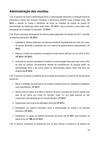 Administração das receitas
3.32. O governo irá fundir a administração fiscal, a administração aduaneira e a Direcção-Geral de
Informática e Apoio aos Serviços Tributários e Aduaneiros (DGITA) numa entidade única. (1T
2012) e estudar os custos e benefícios de incluir as unidades de colecta de receita da
administração da segurança social nesta fusão. (3T 2011). Vai-se proceder a uma fusão mais
abrangente se a avaliação for favorável. (1T 2012);

3.22. Planos adicionais abrangentes de reforma serão preparados até Outubro de 2011, incluindo
os seguintes elementos: (4T 2011)

   i.   Estabelecer câmaras especiais nos tribunais tributários, especializados em lidar com casos
        de grande dimensão e assistidos por uma reserva de pessoal técnico especializado; (1T
        2012)

   ii. Reduzir o número de escritórios municipais em pelo menos 20% por ano em 2012 e 2013
        (4T 2012 e 4T 2013)

   iii. Aumentar os recursos devotados à auditoria na administração fiscal para pelo menos 30%
        do total do pessoal, principalmente através de transferências de pessoal dentro da
        administração fiscal e de outras partes da administração pública. Este nível deve ser
        atingido até 4T 2012.

3.34. O governo vai atacar o problema da acumulação de processos no sistema de recurso fiscal
através de:

   i.   Rever a avaliação da performance de auditoria baseado tanto em indicadores qualitativos
        como quantitativos; (3T 2011)

   ii. Aplicar juros em todas as dívidas no decorrer de todo o processo de recurso usando uma
        taxa de juri acima dos níveis de mercado. Impor um juro legal especial ao não
        cumprimento das decisões de um tribunal tributário. (3T 2011)

   iii. Implementar uma nova lei de arbitragem fiscal até (3T 2011);

   iv. Estabelecer um sistema informático entre a administração da receita e os tribunais
        tributários; (4T 2011);

   v. Estabelecer um grupo de trabalho temporário de juízes até 2T 2011 para limparem os
        casos acima de 1ME até 4T 2012.

3.35. O governo submeterá ao parlamento uma lei para reforçar a auditoria e os poderes de


                                                                                               18
 
