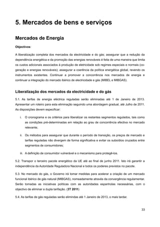 5. Mercados de bens e serviços

Mercados de Energia
Objectivos:

A liberalização completa dos mercados da electricidade e do gás; assegurar que a redução da
dependência energética e da promoção das energias renováveis é feita de uma maneira que limita
os custos adicionais associados à produção de eletricidade sob regimes especiais e normais (co-
geração e energias renováveis); assegurar a coerência da política energética global, revendo os
instrumentos existentes. Continuar a promover a concorrência nos mercados de energia e
continuar a integração do mercado ibérico de electricidade e gás (MIBEL e MIBGAS).


Liberalização dos mercados da electricidade e do gás
5.1. As tarifas de energia eléctrica reguladas serão eliminadas até 1 de Janeiro de 2013.
Apresentar um roteiro para esta eliminação seguindo uma abordagem gradual, até Julho de 2011.
As disposições devem especificar:

   i.   O cronograma e os critérios para liberalizar os restantes segmentos regulados, tais como
        as condições pré-determinadas em relação ao grau de concorrência efectiva no mercado
        relevante;

   ii. Os métodos para assegurar que durante o período de transição, os preços de mercado e
        tarifas reguladas não divergem de forma significativa e evitar os subsídios cruzados entre
        segmentos de consumidores;

   iii. A definição de consumidor vulnerável e o mecanismo para protegê-los.

5.2. Transpor o terceiro pacote energético da UE até ao final de junho 2011. Isto irá garantir a
independência da Autoridade Reguladora Nacional e todos os poderes previstos no pacote.

5.3. No mercado do gás, o Governo irá tomar medidas para acelerar a criação de um mercado
funcional ibérico de gás natural (MIBGAS), nomeadamente através da convergência regulamentar.
Serão tomadas as iniciativas políticas com as autoridades espanholas necessárias, com o
objectivo de eliminar a dupla tarifação. (3T 2011)

5.4. As tarifas de gás reguladas serão elimindas até 1 Janeiro de 2013, o mais tardar.



                                                                                               33
 