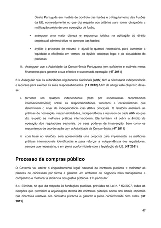 Direito Português em matéria de controlo das fusões e o Regulamento das Fusões
                  da UE, nomeadamente no que diz respeito aos critérios para tornar obrigatória a
                  notificação prévia de uma operação de fusão;

              •   assegurar uma maior clareza e segurança jurídica na aplicação do direito
                  processual administrativo no controlo das fusões;

              •   avaliar o processo de recurso e ajustá-lo quando necessário, para aumentar a
                  equidade e eficiência em termos do devido processo legal e da actualidade do
                  processo.

      iii. Assegurar que a Autoridade da Concorrência Portuguesa tem suficiente e estáveis meios
           financeiros para garantir a sua efectiva e sustentada operação. (4T 2011)

8.3. Assegurar que as autoridades reguladoras nacionais (ARN) têm a necessária independência
e recursos para exercer as suas responsabilidades. (1T 2012) A fim de atingir este objectivo deve-
se:

      i.   fornecer   um      relatório   independente    (feito    por   especialistas   reconhecidos
           internacionalmente)    sobre   as   responsabilidades,   recursos   e   características   que
           determinam o nível de independência das ARNs principais. O relatório analisará as
           práticas de nomeação, responsabilidades, independência e recursos de cada ARN no que
           diz respeito às melhores práticas internacionais. Ele também irá cobrir o âmbito da
           operação dos reguladores sectoriais, os seus poderes de intervenção, bem como os
           mecanismos de coordenação com a Autoridade da Concorrência. (4T 2011)

      ii. com base no relatório, será apresentada uma proposta para implementar as melhores
           práticas internacionais identificadas e para reforçar a independência dos reguladores,
           sempre que necessário, e em plena conformidade com a legislação da UE. (4T 2011)



Processo de compras público
O Governo vai alterar o enquadramento legal nacional de contratos públicos e melhorar as
práticas de concessão por forma a garantir um ambiente de negócios mais transparente e
competitivo e melhorar a eficiência dos gastos públicos. Em particular:

8.4. Eliminar, no que diz respeito às fundações públicas, previstas na Lei n. º 62/2007, todas as
isenções que permitem a adjudicação directa de contratos públicos acima dos limites impostos
nas directivas relativas aos contratos públicos e garantir a plena conformidade com estas. (3T
2011)


                                                                                                      47
 