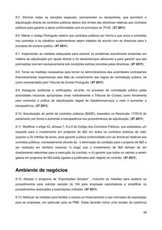 8.5. Eliminar todas as isenções especiais, permanentes ou temporárias, que permitem a
adjudicação directa de contratos públicos abaixo dos limites das directivas relativas aos contratos
públicos para garantir a plena conformidade com os princípios do TFUE. (3T 2011)

8.6. Alterar o código Português relativo aos contratos públicos por forma a que erros e omissões
nos contratos e os trabalhos suplementares sejam tratados de acordo com as directivas para o
processo de compra público. (4T 2011)

8.7. Implementar as medidas adequadas para resolver os problemas actualmente existentes em
matéria de adjudicação por ajuste directo e de obras/serviços adicionais e para garantir que tais
premiações ocorrem exclusivamente sob condições estritas previstas pelas directivas. (4T 2011)

8.8. Tomar as medidas necessárias para tornar os administradores das autoridades contratantes
financeiramente responsáveis pela falta de cumprimento das regras de contratação pública, tal
como recomendado pelo Tribunal de Contas Português. (4T 2011)

8.9. Assegurar auditorias e verificações, ex-ante, no processo de contratação público pelas
autoridades nacionais apropriadas (mais notavelmente o Tribunal de Contas) como ferramenta
para contrariar a prática de adjudicações ilegais de trabalhos/serviços a mais e aumentar a
transparência. (3T 2011)

8.10. Actualização do portal de contratos públicos (BASE), baseados na Resolução 17/2010 do
parlamento por forma a aumentar a transparência nos procedimentos de adjudicação. (4T 2011)

8.11. Modificar o artigo 42, alíneas 7, 8 e 9 do Código dos Contratos Públicos, que estabelece um
requisito para o investimento em projectos de I&D em todos os contratos públicos de valor
superior a 25 milhões de euros, para garantir a plena conformidade com as directivas relativas aos
contratos públicos, nomeadamente através da : i) eliminação da condição para o projecto de I&D a
ser realizado em território nacional; ii) exigir que o investimento de I&D tenham de ser
directamente relevantes para a execução do contrato, e iii) garantir que todos os valores a serem
gastos em projectos de I&D estão ligadas e justificados pelo objecto do contrato. (4T 2011)



Ambiente de negócios
8.12. Adoptar o programa de “Exportações Simplex” , incluindo as medidas para acelerar os
procedimentos para solicitar isenção do IVA para empresas exportadoras e simplificar os
procedimentos associados a exportações indiretas. (4T 2011)

8.13. Reforçar as medidas para facilitar o acesso ao financiamento e aos mercados de exportação
para as empresas, em particular para as PME. Estas deverão incluir uma revisão da coerência


                                                                                                48
 