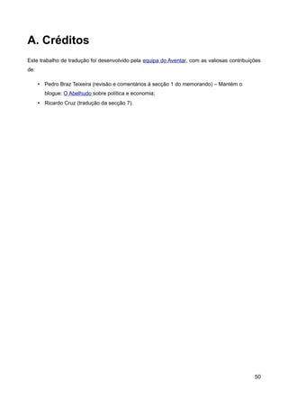 A. Créditos
Este trabalho de tradução foi desenvolvido pela equipa do Aventar, com as valiosas contribuições
de:

      • Pedro Braz Teixeira (revisão e comentários à secção 1 do memorando) – Mantém o
        blogue: O Abelhudo sobre política e economia;
      • Ricardo Cruz (tradução da secção 7).




                                                                                             50
 
