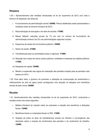 Despesa
1.29 – Aprofundamento das medidas introduzidas na lei do orçamento de 2012 com vista a
diminuir as despesas nas áreas de:

   i.   Funcionamento da administração central: 500ME. Planos detalhados serão apresentados e
        avaliados antes do terceiro trimestre de 2012;

   ii. Racionalização da educação e da rede de escolas: 175ME;

   iii. Massa Salarial: reduções anuais de 1% por ano no número de funcionários da
        administração central e de 2% nas administrações regionais e locais;

   iv. Esquemas de saúde dos funcionários públicos: 100ME;

   v. Sector da saúde: 375ME;

   vi. Transferências para as autoridades locais e regionais: 175ME;

   vii. Redução dos custos de outros corpos públicos, entidades e empresas de capitais públicos:
        175ME;

   viii. Despesas de capital: 350ME;

   ix. Manter a suspensão das regras de indexação das pensões excepto para as pensões mais
        baixas em 2013.

1.30. Para além disto, o governo irá aumentar a utilização de comprovação de rendimentos e
melhoramento do alvo do apoio social conseguindo uma redução na despesa com benefícios
sociais de pelo menos 350ME.


Receita
1.31. Aprofundamento das medidas introduzidas na lei do orçamento de 2012, conduzindo a
receitas extras nas áreas seguintes:

   i.   Matéria tributável do imposto sobre as empresas e redução dos benefícios e deduções
        fiscais: 150ME;

   ii. Benefícios fiscais e e deduções fiscais no IRS: 175ME;

   iii. Taxação de todos os tipos de transferências sociais em dinheiro e convergência das
        deduções sobre o imposto de rendimentos das pensões e do rendimento do trabalho:
        150ME;

                                                                                              6
 