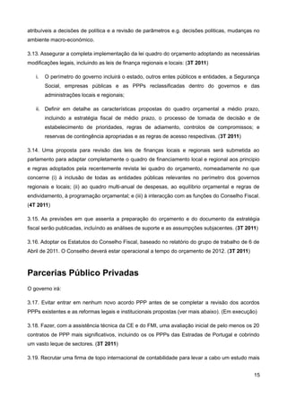 atribuíveis a decisões de política e a revisão de parâmetros e.g. decisões politicas, mudanças no
ambiente macro-económico.

3.13. Assegurar a completa implementação da lei quadro do orçamento adoptando as necessárias
modificações legais, incluindo as leis de finança regionais e locais: (3T 2011)

   i.   O perímetro do governo incluirá o estado, outros entes públicos e entidades, a Segurança
        Social, empresas públicas e as PPPs reclassificadas dentro do governos e das
        administrações locais e regionais;

   ii. Definir em detalhe as características propostas do quadro orçamental a médio prazo,
        incluindo a estratégia fiscal de médio prazo, o processo de tomada de decisão e de
        estabelecimento de prioridades, regras de adiamento, controlos de compromissos; e
        reservas de contingência apropriadas e as regras de acesso respectivas. (3T 2011)

3.14. Uma proposta para revisão das leis de finanças locais e regionais será submetida ao
parlamento para adaptar completamente o quadro de financiamento local e regional aos principio
e regras adoptados pela recentemente revista lei quadro do orçamento, nomeadamente no que
concerne (i) à inclusão de todas as entidades públicas relevantes no perímetro dos governos
regionais e locais; (ii) ao quadro multi-anual de despesas, ao equilíbrio orçamental e regras de
endividamento, à programação orçamental; e (iii) à interacção com as funções do Conselho Fiscal.
(4T 2011)

3.15. As previsões em que assenta a preparação do orçamento e do documento da estratégia
fiscal serão publicadas, incluíndo as análises de suporte e as assumpções subjacentes. (3T 2011)

3.16. Adoptar os Estatutos do Conselho Fiscal, baseado no relatório do grupo de trabalho de 6 de
Abril de 2011. O Conselho deverá estar operacional a tempo do orçamento de 2012. (3T 2011)



Parcerias Público Privadas
O governo irá:

3.17. Evitar entrar em nenhum novo acordo PPP antes de se completar a revisão dos acordos
PPPs existentes e as reformas legais e institucionais propostas (ver mais abaixo). (Em execução)

3.18. Fazer, com a assistência técnica da CE e do FMI, uma avaliação inicial de pelo menos os 20
contratos de PPP mais significativos, incluindo os os PPPs das Estradas de Portugal e cobrindo
um vasto leque de sectores. (3T 2011)

3.19. Recrutar uma firma de topo internacional de contabilidade para levar a cabo um estudo mais


                                                                                              15
 