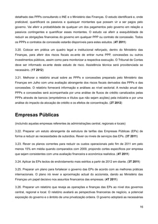 detalhado das PPPs consultando o INE e o Ministério das Finanças. O estudo identificará e, onde
praticável, quantificará os passivos e quaisquer montantes que possam vir a ser pagos pelo
governo. Vai aferir a probabilidade de qualquer um dos pagamentos pelo governo em relação a
passivos contingentes e quantificar esses montantes. O estudo vai aferir a exequibilidade de
reduzir as obrigações financeiras do governo em qualquer PPP ou contrato de concessão. Todos
os PPPs e contratos de concessão estarão disponíveis para estes estudos. (4T 2011)

3.20. Colocar em prática um quadro legal e institucional reforçado, dentro do Ministério das
Finanças, para aferir dos riscos fiscais ex-ante de entrar numa PPP, concessões ou outros
investimentos públicos, assim como para monitorizar a respectiva execução. O Tribunal de Contas
deve ser informado ex-ante deste estudo de risco. Assistência técnica será providenciada se
necessário. (1T 2012)

3.21. Melhorar o relatório anual sobre as PPPs e concessões preparado pelo Ministério das
Finanças em Julho com uma avaliação abrangente dos riscos fiscais derivados das PPPs e das
concessões. O relatório fornecerá informação e análises ao nível sectorial. A revisão anual das
PPPs e concessões será acompanhada por uma análise de fluxos de crédito canalizados pelas
PPPs através de bancos (empréstimos e títulos que não sejam acções) pela indústria e por uma
análise do impacto da alocação de crédito e os efeitos de concentração. (2T 2012)



Empresas Públicas
(incluíndo aquelas empresas referentes às administrações central, regionais e locais)

3.22. Preparar um estuto abrangente da estrutura de tarifas das Empresas Públicas (EPs) de
forma a reduzir as necessidades de subsídios. Rever os níveis de serviços das EPs. (3T 2011)

3.23. Rever os planos correntes para reduzir os custos operacionais pelo fim de 2011 em pelo
menos 15% em média quando comparados com 2009, propondo cortes específicos por empresa
que sejam consistentes com uma avaliação financeira e económica realística. (4T 2011)

3.24. Aplicar às EPs tectos de endividamento mais estritos a partir de 2012 em diante. (3T 2011)

3.25. Preparar um plano para fortalecer o governo das EPs de acordo com as melhores práticas
internacionais. O plano irá rever a aproximação actual do accionista, dando ao Ministério das
Finanças um papel decisivo nos assuntos financeiros das empresas. (4T 2011)

3.26. Preparar um relatório que reveja as operações e finanças das EPs ao nível dos governos
central, regional e local. O relatório avaliará as perspectivas financeiras de negócio, a potencial
exposição do governo e o âmbito de uma privatização ordeira. O governo adoptará as necessárias


                                                                                                16
 