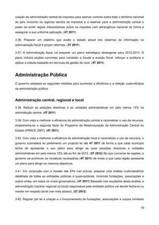 coação da administração central de impostos para exercer controlo sobre todo o território nacional
do país incluindo os regimes isentos de impostos e a reservar para a administração central o
poder de emitir regras interpretativas sobre os impostos com abrangência nacional de forma a
assegurar a sua uniforme aplicação. (4T 2011)

3.36. Preparar um relatório que avalie o estado actual dos sistemas de informação na
administração fiscal e propor reformas. (3T 2011)

3.37. A administração fiscal vai preparar um plano estratégico abrangente para 2012-2014. O
plano incluirá acções concretas para combater a fraude e evasão fiscal, reforçar a auditoria e
aplicar a colecta baseado em técnicas de gestão de risco. (4T 2011)



Administração Pública
O governo adoptará as seguintes medidas para aumentar a eficiência e a relação custo-eficácia
da administração pública:


Administração central, regional e local
3.38. Reduzir as posições directivas e as unidades administrativas em pelo menos 15% na
administrção central. (4T 2011)

3.39. Com vista a melhorar a eficiencia da administração central e racionalizar o uso de recursos,
emplementa-se a segunda fazer do Programa de Reestruturação da Administração Central do
Estado (PRACE 2007). (4T 2011)

3.40. Com vista a melhorar a eficiência da administração local e racionalizar o uso de recursos, o
governo submeterá ao parlamento um projecto lei até 4T 2011 de forma a que cada municipio
tenha de apresentar o seu plano para atingir as suas posições directivas e unidades
adminsitrativas em pelo menos 15% até ao fim de 2012. (2T 2012) No que concerne às regiões, o
governo vai promover as iniciativas necessárias (4T 2011) de modo a que cada região apresente
um plano para atingir os mesmos objectivos.

3.41. Em conjunção com a revisão das EPs (ver acima), preparar uma análise custo-benefício
detalhada de todas as entidades públicas e quasi-públicas, incluíndo fundações, associações e
outros entes, em todos os níveis governativos. (4T 2011) Baseado nos resultados desta analise, a
administração (central, regional ou local) responsável pela entidade pública vai decidir fecha-la ou
manter em respeito da lei (ver mais abaixo). (2T 2012)

3.42. Regular por lei a criação e o funcionamento de fundações, associações e corpos similares

                                                                                                 19
 