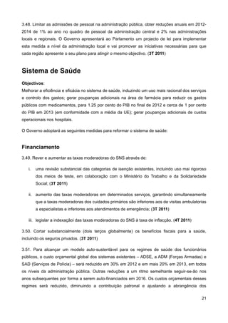 3.48. Limitar as admissões de pessoal na administração pública, obter reduções anuais em 2012-
2014 de 1% ao ano no quadro de pessoal da administração central e 2% nas administrações
locais e regionais. O Governo apresentará ao Parlamento um projecto de lei para implementar
esta medida a nível da administração local e vai promover as iniciativas necessárias para que
cada região apresente o seu plano para atingir o mesmo objectivo. (3T 2011)



Sistema de Saúde
Objectivos:
Melhorar a eficiência e eficácia no sistema de saúde, induzindo um uso mais racional dos serviços
e controlo dos gastos; gerar poupanças adicionais na área de farmácia para reduzir os gastos
públicos com medicamentos, para 1.25 por cento do PIB no final de 2012 e cerca de 1 por cento
do PIB em 2013 (em conformidade com a média da UE); gerar poupanças adicionais de custos
operacionais nos hospitais.

O Governo adoptará as seguintes medidas para reformar o sistema de saúde:


Financiamento
3.49. Rever e aumentar as taxas moderadoras do SNS através de:

   i.   uma revisão substancial das categorias de isenção existentes, incluindo uso mai rigoroso
        dos meios de teste, em colaboração com o Ministério do Trabalho e da Solidariedade
        Social; (3T 2011)

   ii. aumento das taxas moderadoras em determinados serviços, garantindo simultaneamente
        que a taxas moderadoras dos cuidados primários são inferiores aos de visitas ambulatorias
        a especialistas e inferiores aos atendimentos de emergência; (3T 2011)

   iii. legislar a indexaçãoi das taxas moderadoras do SNS à taxa de inflacção. (4T 2011)

3.50. Cortar substancialmente (dois terços globalmente) os benefícios fiscais para a saúde,
incluindo os seguros privados. (3T 2011)

3.51. Para alcançar um modelo auto-sustentável para os regimes de saúde dos funcionários
públicos, o custo orçamental global dos sistemas existentes – ADSE, a ADM (Forças Armadas) e
SAD (Serviços de Polícia) – será reduzido em 30% em 2012 e em mais 20% em 2013, em todos
os níveis da administração pública. Outras reduções a um ritmo semelhante seguir-se-ão nos
anos subsequentes por forma a serem auto-financiados em 2016. Os custos orçamentais desses
regimes será reduzido, diminuindo a contribuição patronal e ajustando a abrangência dos

                                                                                              21
 