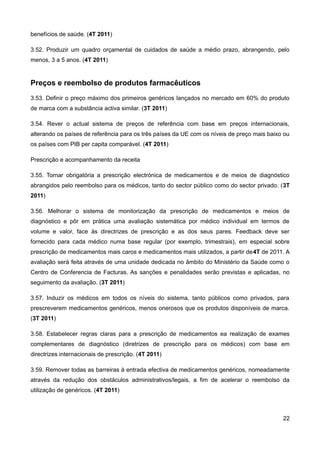 benefícios de saúde. (4T 2011)

3.52. Produzir um quadro orçamental de cuidados de saúde a médio prazo, abrangendo, pelo
menos, 3 a 5 anos. (4T 2011)


Preços e reembolso de produtos farmacêuticos
3.53. Definir o preço máximo dos primeiros genéricos lançados no mercado em 60% do produto
de marca com a substância activa similar. (3T 2011)

3.54. Rever o actual sistema de preços de referência com base em preços internacionais,
alterando os países de referência para os três países da UE com os níveis de preço mais baixo ou
os países com PIB per capita comparável. (4T 2011)

Prescrição e acompanhamento da receita

3.55. Tornar obrigatória a prescrição electrónica de medicamentos e de meios de diagnóstico
abrangidos pelo reembolso para os médicos, tanto do sector público como do sector privado. (3T
2011)

3.56. Melhorar o sistema de monitorização da prescrição de medicamentos e meios de
diagnóstico e pôr em prática uma avaliação sistemática por médico individual em termos de
volume e valor, face às directrizes de prescrição e as dos seus pares. Feedback deve ser
fornecido para cada médico numa base regular (por exemplo, trimestrais), em especial sobre
prescrição de medicamentos mais caros e medicamentos mais utilizados, a partir de4T de 2011. A
avaliação será feita através de uma unidade dedicada no âmbito do Ministério da Saúde como o
Centro de Conferencia de Facturas. As sanções e penalidades serão previstas e aplicadas, no
seguimento da avaliação. (3T 2011)

3.57. Induzir os médicos em todos os níveis do sistema, tanto públicos como privados, para
prescreverem medicamentos genéricos, menos onerosos que os produtos disponíveis de marca.
(3T 2011)

3.58. Estabelecer regras claras para a prescrição de medicamentos ea realização de exames
complementares de diagnóstico (diretrizes de prescrição para os médicos) com base em
directrizes internacionais de prescrição. (4T 2011)

3.59. Remover todas as barreiras à entrada efectiva de medicamentos genéricos, nomeadamente
através da redução dos obstáculos administrativos/legais, a fim de acelerar o reembolso da
utilização de genéricos. (4T 2011)



                                                                                             22
 