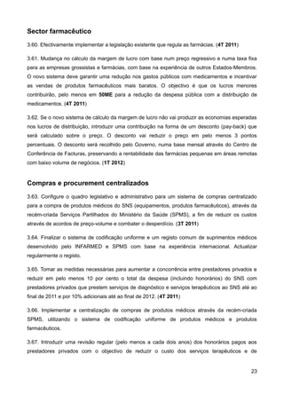 Sector farmacêutico
3.60. Efectivamente implementar a legislação existente que regula as farmácias. (4T 2011)

3.61. Mudança no cálculo da margem de lucro com base num preço regressivo e numa taxa fixa
para as empresas grossistas e farmácias, com base na experiência de outros Estados-Membros.
O novo sistema deve garantir uma redução nos gastos públicos com medicamentos e incentivar
as vendas de produtos farmacêuticos mais baratos. O objectivo é que os lucros menores
contribuirão, pelo menos em 50ME para a redução da despesa pública com a distribuição de
medicamentos. (4T 2011)

3.62. Se o novo sistema de cálculo da margem de lucro não vai produzir as economias esperadas
nos lucros de distribuição, introduzir uma contribuição na forma de um desconto (pay-back) que
será calculado sobre o preço. O desconto vai reduzir o preço em pelo menos 3 pontos
percentuais. O desconto será recolhido pelo Governo, numa base mensal através do Centro de
Conferência de Facturas, preservando a rentabilidade das farmácias pequenas em áreas remotas
com baixo volume de negócios. (1T 2012)


Compras e procurement centralizados
3.63. Configure o quadro legislativo e administrativo para um sistema de compras centralizado
para a compra de produtos médicos do SNS (equipamentos, produtos farmacêuticos), através da
recém-criada Serviços Partilhados do Ministério da Saúde (SPMS), a fim de reduzir os custos
através de acordos de preço-volume e combater o desperdício. (3T 2011)

3.64. Finalizar o sistema de codificação uniforme e um registo comum de suprimentos médicos
desenvolvido pelo INFARMED e SPMS com base na experiência internacional. Actualizar
regularmente o registo.

3.65. Tomar as medidas necessárias para aumentar a concorrência entre prestadores privados e
reduzir em pelo menos 10 por cento o total da despesa (incluindo honorários) do SNS com
prestadores privados que prestem serviços de diagnóstico e serviços terapêuticos ao SNS até ao
final de 2011 e por 10% adicionais até ao final de 2012. (4T 2011)

3.66. Implementar a centralização de compras de produtos médicos através da recém-criada
SPMS, utilizando o sistema de codificação uniforme de produtos médicos e produtos
farmacêuticos.

3.67. Introduzir uma revisão regular (pelo menos a cada dois anos) dos honorários pagos aos
prestadores privados com o objectivo de reduzir o custo dos serviços terapêuticos e de


                                                                                            23
 
