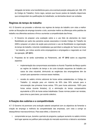 obrigação de tentar uma transferência para uma eventual posição adequada (art. 368, 375
        do Código do Trabalho). Como regra, sempre que houver postos de trabalho disponíveis
        que correspondem às qualificações do trabalhador, as demissões devem ser evitadas.


Regimes de tempo de trabalho
4.6. O Governo vai proceder a reformas nos regimes de tempo de trabalho com vista a melhor
conter as flutuações de emprego durante o ciclo, acomodar melhor as diferenças entre padrões de
trabalho nos diferentes sectores e firma e aumentar a competitividade das firmas.

   i.   O Governo irá preparar uma avaliação sobre a o uso feito de elementos de maior
        flexibilidade por parte dos parceiros sociais associados à revisão Código do Trabalho de
        2009 e preparar um plano de acção para promover o uso da flexibilidade na organização
        do tempo de trabalho, incluíndo modalidades que permitiam a adopção de “banco de horas
        ” de trabalho, por mútuo acordo entre empregadores e empregados e negociado ao nível
        da operação. (4T 2011)

   ii. Propostas de lei serão submetidas ao Parlamento, até 1T 2012 sobre os seguintes
        aspectos:

           •   implementação dos compromissos acordados no Acordo Tripartido de Março quanto
               ao regime de trabalho de tempo e de curta duração esquemas de trabalho em
               casos de crise industrial, diminuindo as exigências dos empregadores têm de
               cumprir para apresentar e renovar essas medidas;

           •   revisão do salário mínimo adicional de horas extras estabelecidas no Código do
               Trabalho: (i) redução para um máximo de 50% (das 50% actuais para a
               remuneração das primeiras horas extras; 75% para horas adicionais; 100% para
               horas extras durante feriados), (ii) a eliminação do tempo compensatório
               equivalente a 25% de horas extras trabalhadas. Essas normas podem ser revistas,
               para cima ou para baixo, por acordo colectivo.


A fixação dos salários e a competitividade
4.7. O Governo irá promover uma evolução salarial compatível com os objectivos de fomentar a
criação de emprego e melhoria da competitividade das empresas, com vista a corrigir os
desequilíbrios macroeconómicos. Para esse efeito, o Governo irá:

   i.   comprometer-se que, durante o período do programa, qualquer aumento no salário mínimo
        terá lugar apenas se justificar pela evolução do mercado económico e laboral e acordadas

                                                                                             29
 