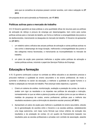 para que os conselhos de empresa possam concluir acordos, com vista à adopção no 2T
        2012.

Um proposta de lei será submetida ao Parlamento, até 1T 2012.


Políticas activas para o mercado de trabalho
4.9. O Governo garantirá as boas práticas e uma quantidade eficaz de recursos para as políticas
de activação de reforço à procura de emprego por desempregados, bem como para outras
políticas activas para o mercado de tabalho, por forma a melhorar a empregabilidade dos jovens e
de desfavorecidos, menorizando os desajustes do mercado de trabalho. O Governo irá apresentar
no (4T 2011):

   i.   um relatório sobre a eficácia das actuais políticas de activação e outras políticas activas na
        luta contra o desemprego de longa duração, melhorando a empregabilidade dos jovens e
        das categorias menos favorecidas, e menorizando as incompatibilidade no mercado de
        trabalho;

   ii. um plano de acção para possíveis melhorias e acções sobre políticas de activação e
        outras políticas activas, incluindo o papel dos Serviços Públicos de Emprego.



Educação e formação
4.10. O governo continuará a actuar no combate ao défice educativo e ao abandono precoce e
procurará melhorar a qualidade do ensino secundário e do ensino profissional, de modo a
aumentar a eficiência no sector da educação, a melhorar a qualidade do capital humano e a
facilitar a adaptação ao mercado de trabalho. Para alcançar estes objectivos, o governo

   i.   Criará um sistema de análise, monitorização, avaliação e prestação de contas, de modo a
        avaliar com rigor os resultados e os impactes nas políticas de educação e instrução,
        nomeadamente no que se refere a planos já postos em prática (como os que se referem a
        medidas de poupança de custos, ensino profissional, políticas para a melhoria dos
        resultados escolares e para a diminuição do abandono escolar precoce) (4T 2011)

   ii. Apresentará um plano de acção para melhorar a qualidade do ensino secundário, através
        de (i) generalização de acordos entre o Governo e as escolas públicas, estabelecendo
        uma larga autonomia, com base numa fórmula que inclua critérios de evolução dos
        resultados e de prestação de contas; (ii) um quadro de financiamento baseado nos
        resultados para as escolas profissionais e privadas com contrato de associação, assente


                                                                                                   31
 