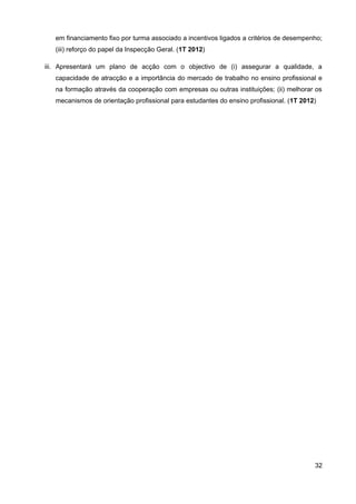 em financiamento fixo por turma associado a incentivos ligados a critérios de desempenho;
   (iii) reforço do papel da Inspecção Geral. (1T 2012)

iii. Apresentará um plano de acção com o objectivo de (i) assegurar a qualidade, a
   capacidade de atracção e a importância do mercado de trabalho no ensino profissional e
   na formação através da cooperação com empresas ou outras instituições; (ii) melhorar os
   mecanismos de orientação profissional para estudantes do ensino profissional. (1T 2012)




                                                                                         32
 