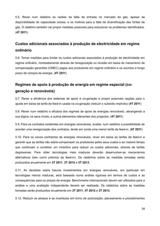 5.5. Rever num relatório as razões da falta de entrada no mercado do gás, apesar da
disponibilidade de capacidade ociosa, e os motivos para a falta de diversificação das fontes de
gás. O relatório também vai propor medidas possíveis para solucionar os problemas identificados.
(4T 2011)


Custos adicionais associados à produção de electricidade em regime
ordinário
5.6. Tomar medidas para limitar os custos adicionais associados à produção de electricidade em
regime ordinário, nomeadamente através de renegociação ou revisão em baixa do mecanismo de
compensação garantida (CMEC) pagos aos produtores em regime ordinário e os acordos a longo
prazo de compra de energia. (4T 2011)


Regimes de apoio à produção de energia em regime especial (co-
geração e renováveis)
5.7. Rever a eficiência dos sistemas de apoio à co-geração e propor possíveis opções para o
ajuste em baixa da tarifa de feed-in usada na co-geração (reduzir o subsídio implícito) (4T 2011)

5.8. Rever num relatório a eficácia dos regimes de apoio às energias renováveis, abrangendo a
sua lógica, os seus níveis, e outros elementos relevantes dos projectos. (4T 2011)

5.9. Para os contratos existentes em energias renováveis, avaliar, num relatório a possibilidade de
acordar uma renegociação dos contratos, tendo em conta uma menor tarifa de feed-in. (4T 2011)

5.10. Para os novos contractos de energias renováveis, rever em baixa as tarifas de feed-in e
garantir que as tarifas não sobre-compensam os produtores pelos seus custos e ao mesmo tempo
que continuam a constituir um incentivo para reduzir os custos adicionais, através de tarifas
degressivas. Para obter tecnologias mais maduras deverão desenvolver-se mecanismos
alternativos (tais como prémios de feed-in). Os relatórios sobre as medidas tomadas serão
produzidos anualmente em 3T 2011, 3T 2012 e 3T 2013.

5.11. As decisões sobre futuros investimentos em energias renováveis, em particular em
tecnologias menos maduras, será baseada numa análise rigorosa em termos de custos e as
consequências para os preços da energia. Benchmarks internacionais devem ser utilizados para a
análise e uma avaliação independente deverá ser realizada. Os relatórios sobre as medidas
tomadas serão produzidos anualmente em 3T 2011, 3T 2012 e 3T 2013.

5.12. Reduzir os atrasos e as incertezas em torno da autorização, planeamento e procedimentos


                                                                                                    34
 