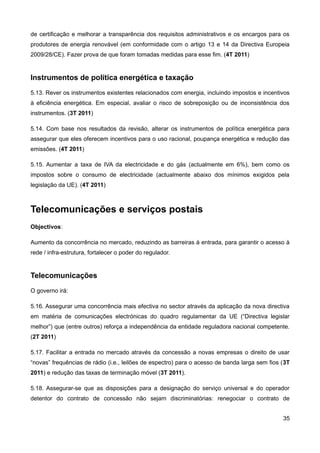 de certificação e melhorar a transparência dos requisitos administrativos e os encargos para os
produtores de energia renovável (em conformidade com o artigo 13 e 14 da Directiva Europeia
2009/28/CE). Fazer prova de que foram tomadas medidas para esse fim. (4T 2011)


Instrumentos de política energética e taxação
5.13. Rever os instrumentos existentes relacionados com energia, incluindo impostos e incentivos
à eficiência energética. Em especial, avaliar o risco de sobreposição ou de inconsistência dos
instrumentos. (3T 2011)

5.14. Com base nos resultados da revisão, alterar os instrumentos de política energética para
assegurar que eles oferecem incentivos para o uso racional, poupança energética e redução das
emissões. (4T 2011)

5.15. Aumentar a taxa de IVA da electricidade e do gás (actualmente em 6%), bem como os
impostos sobre o consumo de electricidade (actualmente abaixo dos mínimos exigidos pela
legislação da UE). (4T 2011)



Telecomunicações e serviços postais
Objectivos:

Aumento da concorrência no mercado, reduzindo as barreiras à entrada, para garantir o acesso à
rede / infra-estrutura, fortalecer o poder do regulador.


Telecomunicações
O governo irá:

5.16. Assegurar uma concorrência mais efectiva no sector através da aplicação da nova directiva
em matéria de comunicações electrónicas do quadro regulamentar da UE (“Directiva legislar
melhor”) que (entre outros) reforça a independência da entidade reguladora nacional competente.
(2T 2011)

5.17. Facilitar a entrada no mercado através da concessão a novas empresas o direito de usar
“novas” frequências de rádio (i.e., leilões de espectro) para o acesso de banda larga sem fios (3T
2011) e redução das taxas de terminação móvel (3T 2011).

5.18. Assegurar-se que as disposições para a designação do serviço universal e do operador
detentor do contrato de concessão não sejam discriminatórias: renegociar o contrato de


                                                                                               35
 