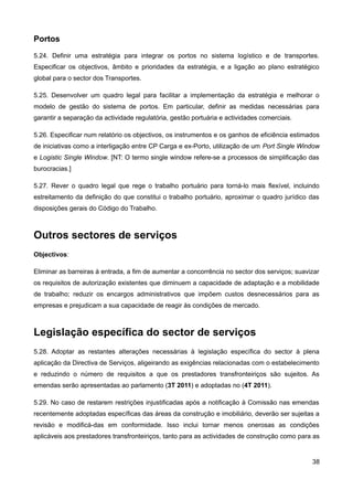 Portos
5.24. Definir uma estratégia para integrar os portos no sistema logístico e de transportes.
Especificar os objectivos, âmbito e prioridades da estratégia, e a ligação ao plano estratégico
global para o sector dos Transportes.

5.25. Desenvolver um quadro legal para facilitar a implementação da estratégia e melhorar o
modelo de gestão do sistema de portos. Em particular, definir as medidas necessárias para
garantir a separação da actividade regulatória, gestão portuária e actividades comerciais.

5.26. Especificar num relatório os objectivos, os instrumentos e os ganhos de eficiência estimados
de iniciativas como a interligação entre CP Carga e ex-Porto, utilização de um Port Single Window
e Logistic Single Window. [NT: O termo single window refere-se a processos de simplificação das
burocracias.]

5.27. Rever o quadro legal que rege o trabalho portuário para torná-lo mais flexível, incluindo
estreitamento da definição do que constitui o trabalho portuário, aproximar o quadro jurídico das
disposições gerais do Código do Trabalho.



Outros sectores de serviços
Objectivos:

Eliminar as barreiras à entrada, a fim de aumentar a concorrência no sector dos serviços; suavizar
os requisitos de autorização existentes que diminuem a capacidade de adaptação e a mobilidade
de trabalho; reduzir os encargos administrativos que impõem custos desnecessários para as
empresas e prejudicam a sua capacidade de reagir às condições de mercado.



Legislação específica do sector de serviços
5.28. Adoptar as restantes alterações necessárias à legislação específica do sector à plena
aplicação da Directiva de Serviços, aligeirando as exigências relacionadas com o estabelecimento
e reduzindo o número de requisitos a que os prestadores transfronteiriços são sujeitos. As
emendas serão apresentadas ao parlamento (3T 2011) e adoptadas no (4T 2011).

5.29. No caso de restarem restrições injustificadas após a notificação à Comissão nas emendas
recentemente adoptadas específicas das áreas da construção e imobiliário, deverão ser sujeitas a
revisão e modificá-das em conformidade. Isso inclui tornar menos onerosas as condições
aplicáveis aos prestadores transfronteiriços, tanto para as actividades de construção como para as


                                                                                               38
 