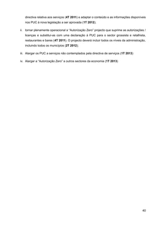 directiva relativa aos serviços (4T 2011) e adaptar o conteúdo e as informações disponíveis
   nos PUC à nova legislação a ser aprovada (1T 2012);

ii. tornar plenamente operacional a “Autorização Zero” projecto que suprime as autorizações /
   licenças e substituí-as com uma declaração à PUC para o sector grossista e retalhista,
   restaurantes e bares (4T 2011). O projecto deverá incluir todos os níveis da administração,
   incluindo todos os municípios (2T 2012);

iii. Alargar os PUC a serviços não contemplados pela directiva de serviços (1T 2013)

iv. Alargar a “Autorização Zero” a outros sectores da economia (1T 2013)




                                                                                           40
 