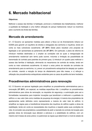 6. Mercado habitacional
Objectivos:

Melhorar o acesso das famílias ‘à habitação; promover a mobilidade dos trabalhadores; melhorar
a qualidade da habitação e uma melhor utilização do parque habitacional; reduzir os incentivos
para o aumento da dívida das famílias.



Mercado de arrendamento
6.1. O Governo vai apresentar medidas para alterar a Nova Lei de Arrendamento Urbano Lei
6/2006 para garantir um equilíbrio de direitos e obrigações dos senhorios e inquilinos, tendo em
conta os mais vulneráveis socialmente. (3T 2011) Deste plano resultará uma proposta de
legislação a ser apresentada ao parlamento até (4T 2011). Em particular, o plano de reforma irá
introduzir medidas destinadas a: i) ampliar as condições sob as quais a renegociação de
arrendamento residencial sem termo pode ocorrer, incluindo a limitação da possibilidade de
transmissão do contrato para parentes de primeiro grau; ii) introduzir um quadro para melhorar o
acesso das famílias à habitação, eliminando os mecanismos de controle de rendas, tendo em
conta os mais vulneráveis socialmente; iii) reduzir o aviso prévio de rescisão de contratos de
arrendamento para os senhorios, iv), prever um procedimento extrajudicial de despejo por quebra
de contrato, visando a redução do tempo de afastamento para três meses, e v) reforçar a
utilização dos procedimentos extrajudiciais existentes para os casos de partilha de bens herdados.



Procedimentos administrativos para renovação
6.2. O Governo vai aprovar legislação para simplificar os procedimentos administrativos para a
renovação (3T 2011), em especial, as medidas específicas irão: i) simplificar os procedimentos
administrativos para obras de renovação, os requisitos de segurança, a autorização para uso e
formalidades necessárias para implantar inovações que beneficiam e melhoram a qualidade do
edifício e o seu valor (tais como medidas de poupança de energia). A maioria dos proprietários de
apartamentos serão definidos como representando a maioria do valor total do edifício; ii)
simplificar as regras para a transferência temporária dos inquilinos do edifício sujeito a obras de
reabilitação, tendo em conta as necessidades dos inquilinos e respeito pelas suas condições de
vida; iii) conceder aos proprietários a possibilidade de pedir a rescisão do contrato de locação para
grandes obras de renovação (que afectam a estrutura e a estabilidade do edifício), com um
máximo de 6 meses de aviso prévio; iv) padronizar as regras que determinam o nível do estado de

                                                                                                  41
 