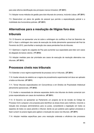 para esta reforma identificação dos principais marcos trimestral. (3T 2011)

7.4. Adoptar novos métodos de gestão para dois tribunais de comarca, incluindo Lisboa. (4T 2011)

7.5. Desenvolver um plano de gestão de pessoal que permita a especialização judicial e a
mobilidade dos funcionários judiciais. (4T 2011)



Alternativas para a resolução de litígios fora dos
tribunais
7.6. O Governo vai apresentar uma lei sobre a arbitragem de conflitos no final de Setembro de
2011 e fazer a arbitragem dos casos de execução da dívida plenamente operacional até final de
Fevereiro de 2012, para facilitar a resolução dos casos pendentes fora do tribunais.

7.7. Optimizar o regime de Julgados de Paz para aumentar sua capacidade para lidar com casos
de alegação de baixos valores. (1T 2012)

7.8. Adoptar medidas para dar prioridade aos casos de execução de resolução alternativa nos
tribunais. (4T 2011)



Processos cíveis nos tribunais
7.9. Estender o novo regime experimental de processo civil a 4 tribunais. (3T 2011)

7.10. Avaliar através de relatório se o regime de procedimento experimental civil deve ser aplicado
a todos os tribunais. (4T 2011)

7.11. Tornar tribunais especializados em Concorrência e em Direitos de Propriedade Intelectual
plenamente operacionais. (1T 2012)

7.12. Avaliar a necessidade de câmaras separadas dentro dos tribunais de direito comercial com
juízes especializados em casos de insolvência. (4T 2011)

7.13. O Governo vai apresentar ao Parlamento um projecto de lei de revisão do Código de
Processo Civil e preparar uma proposta para identificar as áreas-chave para melhoria, incluindo a
redução dos encargos administrativos para os juízes, consolidando a legislação em todos os
aspectos de todos os casos perante o tribunal, dando ao juiz poderes para agilizar processos e
fazer cumprir os prazos legais para agilizar a resolução de casos nos tribunais. (4T 2011)

7.14. Adoptar medidas específicas para uma resolução ordenada e eficiência dos processos


                                                                                                44
 