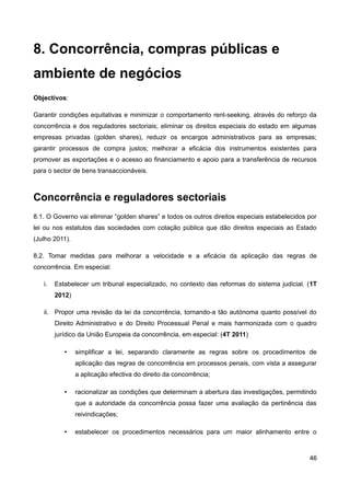 8. Concorrência, compras públicas e
ambiente de negócios
Objectivos:

Garantir condições equitativas e minimizar o comportamento rent-seeking, através do reforço da
concorrência e dos reguladores sectoriais; eliminar os direitos especiais do estado em algumas
empresas privadas (golden shares), reduzir os encargos administrativos para as empresas;
garantir processos de compra justos; melhorar a eficácia dos instrumentos existentes para
promover as exportações e o acesso ao financiamento e apoio para a transferência de recursos
para o sector de bens transaccionáveis.



Concorrência e reguladores sectoriais
8.1. O Governo vai eliminar “golden shares” e todos os outros direitos especiais estabelecidos por
lei ou nos estatutos das sociedades com cotação pública que dão direitos especiais ao Estado
(Julho 2011).

8.2. Tomar medidas para melhorar a velocidade e a eficácia da aplicação das regras de
concorrência. Em especial:

   i.   Estabelecer um tribunal especializado, no contexto das reformas do sistema judicial. (1T
        2012)

   ii. Propor uma revisão da lei da concorrência, tornando-a tão autónoma quanto possível do
        Direito Administrativo e do Direito Processual Penal e mais harmonizada com o quadro
        jurídico da União Europeia da concorrência, em especial: (4T 2011)

           •    simplificar a lei, separando claramente as regras sobre os procedimentos de
                aplicação das regras de concorrência em processos penais, com vista a assegurar
                a aplicação efectiva do direito da concorrência;

           •    racionalizar as condições que determinam a abertura das investigações, permitindo
                que a autoridade da concorrência possa fazer uma avaliação da pertinência das
                reivindicações;

           •    estabelecer os procedimentos necessários para um maior alinhamento entre o



                                                                                               46
 