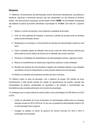 Despesa
1.7. Melhorar o funcionamento da administração central, eliminando redundâncias, aumentando a
eficiência, reduzindo e eliminando serviços que não representem um uso eficiente do dinheiro
público. Isto deve produzir poupanças anuais depelo menos 500ME. As autoridades portuguesas
vão elaborar os planos que serão submetidos a apreciação no 1T 2012. Com este fim, o governo
irá:

       i.   Reduzir o número de serviços, mas mantendo a qualidade de provisão;

       ii. Criar um único gabinete de impostos, e promover a partilha de serviços entre as diversas
            partes da administração central;

       iii. Reorganizar os municípios e o fornecimento de serviços da administração central ao nível
            local;

       iv. Fazer a avaliação regular da utilizade, face ao seu custo dos vários serviços públicos que
            fazem parte do sector público de acordo com a definição das contas nacionais;

       v. Promover a mobilidade dos trabalhadores nas administrações centrais, regionais e locais;

       vi. Reduzir as transferências do estado para organismos públicos e outras entidades;

       vii. Revisão dos sistemas de remunerações e regalias nas entidades públicas e nas entidades
            que definem de forma independente os seus próprios sistemas de remuneração;

       viii. Reduzir os subsídios aos produtores privados de bens e serviços.

1.8. Reduzir custos na área da educação, com o objectivo de poupar 195 milhões de euros
racionalizando a rede escolar através da criação de agrupamentos de escolas, redução das
necessidades de pessoal, centralização de aquisições e de redução e racionalização das
transferências para escolas particulares com acordos de associação.

1.9. Assegurar que a massa salarial do sector público como percentagem do PIB diminui em 2012
e 2013:

       •    Limitar as admissões de novos funcionários na administração pública para se conseguir
            reduções anuais em 2012 a 2014 de 1% por ano no pessoal da administração central e 2%
            na administração local e regional;

       •    Congelar os salários no sector do governo em termos nominais em 2012 e 2013 e
            constranger as promoções;



                                                                                                     2
 