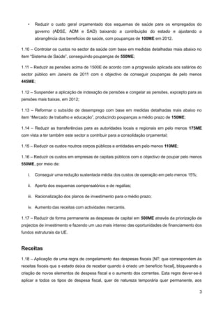•    Reduzir o custo geral orçamentado dos esquemas de saúde para os empregados do
        governo (ADSE, ADM e SAD) baixando a contribuição do estado e ajustando a
        abrangência dos beneficios de saúde, com poupanças de 100ME em 2012.

1.10 – Controlar os custos no sector da saúde com base em medidas detalhadas mais abaixo no
item “Sistema de Saúde”, conseguindo poupanças de 550ME;

1.11 – Reduzir as pensões acima de 1500E de acordo com a progressão aplicada aos salários do
sector público em Janeiro de 2011 com o objectivo de conseguir poupanças de pelo menos
445ME;

1.12 – Suspender a aplicação de indexação de pensões e congelar as pensões, expcepto para as
pensões mais baixas, em 2012;

1.13 – Reformar o subsídio de desemprego com base em medidas detalhadas mais abaixo no
item “Mercado de trabalho e educação”, produzindo poupanças a médio prazo de 150ME;

1.14 – Reduzir as transferências para as autoridades locais e regionais em pelo menos 175ME
com vista a ter também este sector a contribuir para a consolidação orçamental;

1.15 – Reduzir os custos noutros corpos públicos e entidades em pelo menos 110ME;

1.16 – Reduzir os custos em empresas de capitais públicos com o objectivo de poupar pelo menos
550ME, por meio de:

   i.   Conseguir uma redução sustentada média dos custos de operação em pelo menos 15%;

   ii. Aperto dos esquemas compensatórios e de regalias;

   iii. Racionalização dos planos de investimento para o médio prazo;

   iv. Aumento das receitas com actividades mercantis.

1.17 – Reduzir de forma permanente as despesas de capital em 500ME através da priorização de
projectos de investimento e fazendo um uso mais intenso das oportunidades de financiamento dos
fundos estruturais da UE.


Receitas
1.18 – Aplicação de uma regra de congelamento das despesas fiscais [NT: que correspondem às
receitas fiscais que o estado deixa de receber quando é criado um benefício fiscal], bloqueando a
criação de novos elementos de despesa fiscal e o aumento dos correntes. Esta regra dever-se-á
aplicar a todos os tipos de despesa fiscal, quer de natureza temporária quer permanente, aos

                                                                                               3
 