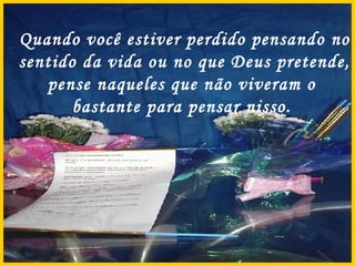 Quando você estiver perdido pensando no sentido da vida ou no que Deus pretende, pense naqueles que não viveram o  bastante para pensar nisso.  
