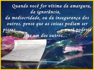 Quando você for vítima da amargura, da ignorância,  da mediocridade, ou da insegurança dos outros, pense que as coisas podiam ser piores,  você poderia ser um dos outros...  