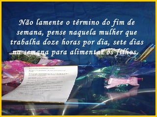 Não lamente o término do fim de semana, pense naquela mulher que trabalha doze horas por dia, sete dias na semana para alimentar os filhos.  