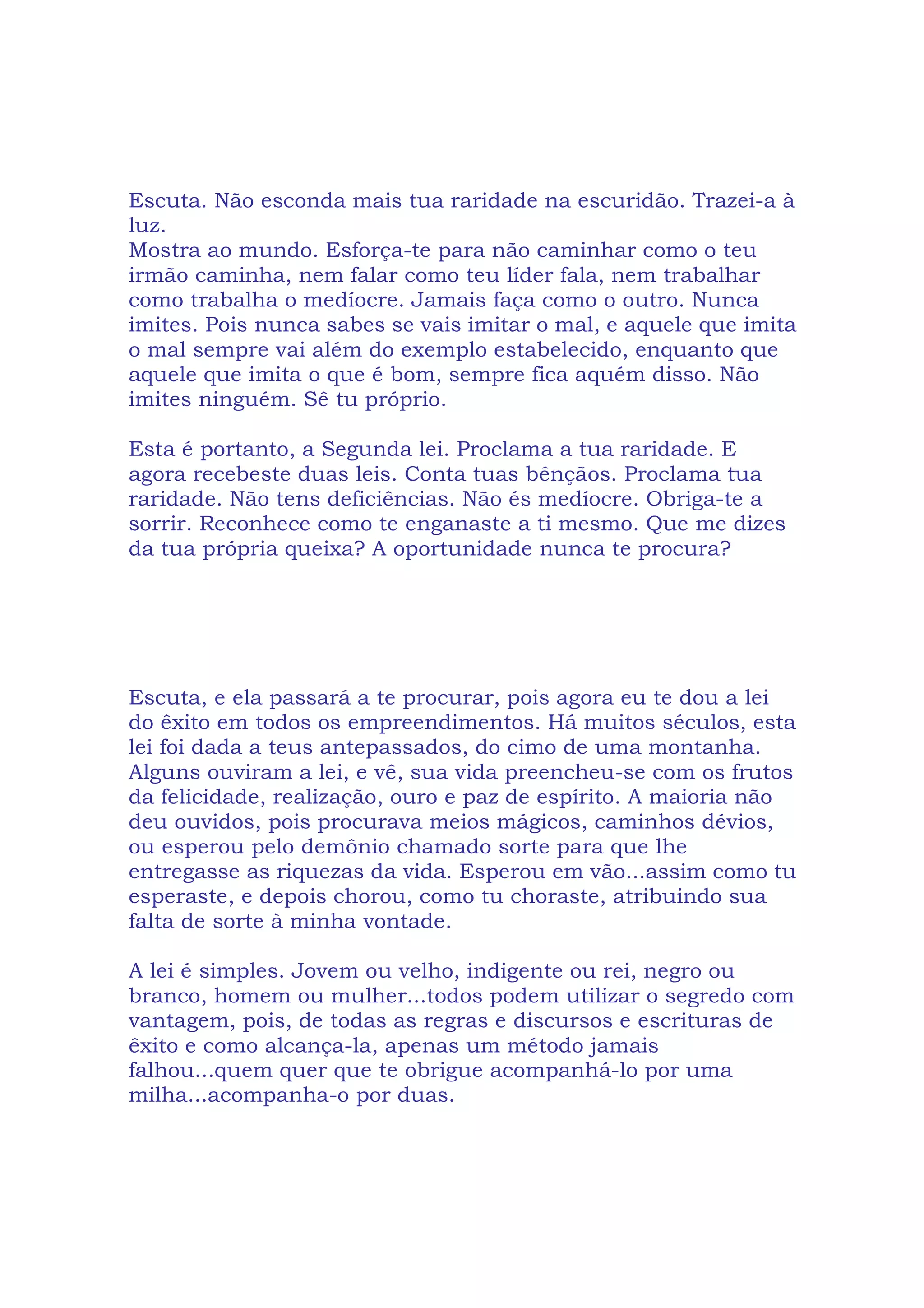 Escuta. Não esconda mais tua raridade na escuridão. Trazei-a à
luz.
Mostra ao mundo. Esforça-te para não caminhar como o teu
irmão caminha, nem falar como teu líder fala, nem trabalhar
como trabalha o medíocre. Jamais faça como o outro. Nunca
imites. Pois nunca sabes se vais imitar o mal, e aquele que imita
o mal sempre vai além do exemplo estabelecido, enquanto que
aquele que imita o que é bom, sempre fica aquém disso. Não
imites ninguém. Sê tu próprio.
Esta é portanto, a Segunda lei. Proclama a tua raridade. E
agora recebeste duas leis. Conta tuas bênçãos. Proclama tua
raridade. Não tens deficiências. Não és medíocre. Obriga-te a
sorrir. Reconhece como te enganaste a ti mesmo. Que me dizes
da tua própria queixa? A oportunidade nunca te procura?
Escuta, e ela passará a te procurar, pois agora eu te dou a lei
do êxito em todos os empreendimentos. Há muitos séculos, esta
lei foi dada a teus antepassados, do cimo de uma montanha.
Alguns ouviram a lei, e vê, sua vida preencheu-se com os frutos
da felicidade, realização, ouro e paz de espírito. A maioria não
deu ouvidos, pois procurava meios mágicos, caminhos dévios,
ou esperou pelo demônio chamado sorte para que lhe
entregasse as riquezas da vida. Esperou em vão...assim como tu
esperaste, e depois chorou, como tu choraste, atribuindo sua
falta de sorte à minha vontade.
A lei é simples. Jovem ou velho, indigente ou rei, negro ou
branco, homem ou mulher...todos podem utilizar o segredo com
vantagem, pois, de todas as regras e discursos e escrituras de
êxito e como alcança-la, apenas um método jamais
falhou...quem quer que te obrigue acompanhá-lo por uma
milha...acompanha-o por duas.
 