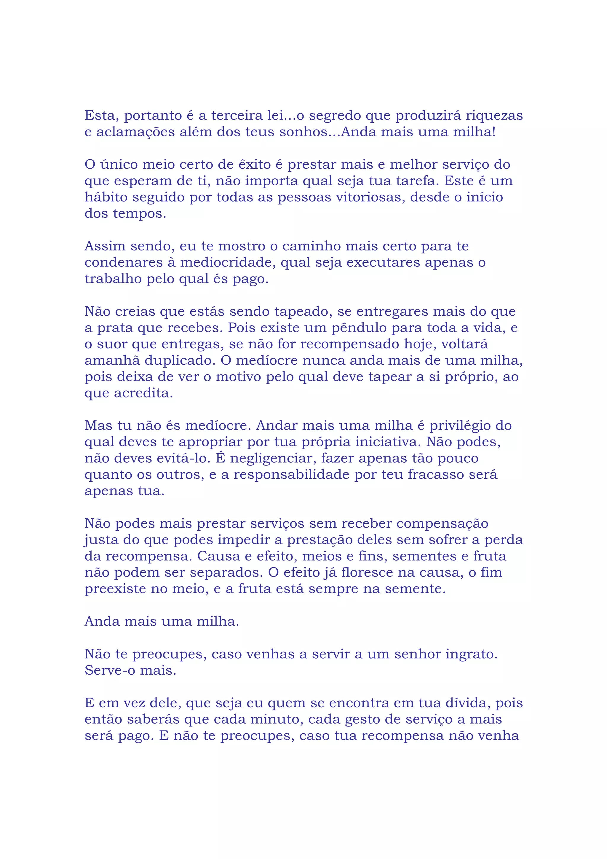 Esta, portanto é a terceira lei...o segredo que produzirá riquezas
e aclamações além dos teus sonhos...Anda mais uma milha!
O único meio certo de êxito é prestar mais e melhor serviço do
que esperam de ti, não importa qual seja tua tarefa. Este é um
hábito seguido por todas as pessoas vitoriosas, desde o início
dos tempos.
Assim sendo, eu te mostro o caminho mais certo para te
condenares à mediocridade, qual seja executares apenas o
trabalho pelo qual és pago.
Não creias que estás sendo tapeado, se entregares mais do que
a prata que recebes. Pois existe um pêndulo para toda a vida, e
o suor que entregas, se não for recompensado hoje, voltará
amanhã duplicado. O medíocre nunca anda mais de uma milha,
pois deixa de ver o motivo pelo qual deve tapear a si próprio, ao
que acredita.
Mas tu não és medíocre. Andar mais uma milha é privilégio do
qual deves te apropriar por tua própria iniciativa. Não podes,
não deves evitá-lo. É negligenciar, fazer apenas tão pouco
quanto os outros, e a responsabilidade por teu fracasso será
apenas tua.
Não podes mais prestar serviços sem receber compensação
justa do que podes impedir a prestação deles sem sofrer a perda
da recompensa. Causa e efeito, meios e fins, sementes e fruta
não podem ser separados. O efeito já floresce na causa, o fim
preexiste no meio, e a fruta está sempre na semente.
Anda mais uma milha.
Não te preocupes, caso venhas a servir a um senhor ingrato.
Serve-o mais.
E em vez dele, que seja eu quem se encontra em tua dívida, pois
então saberás que cada minuto, cada gesto de serviço a mais
será pago. E não te preocupes, caso tua recompensa não venha
 