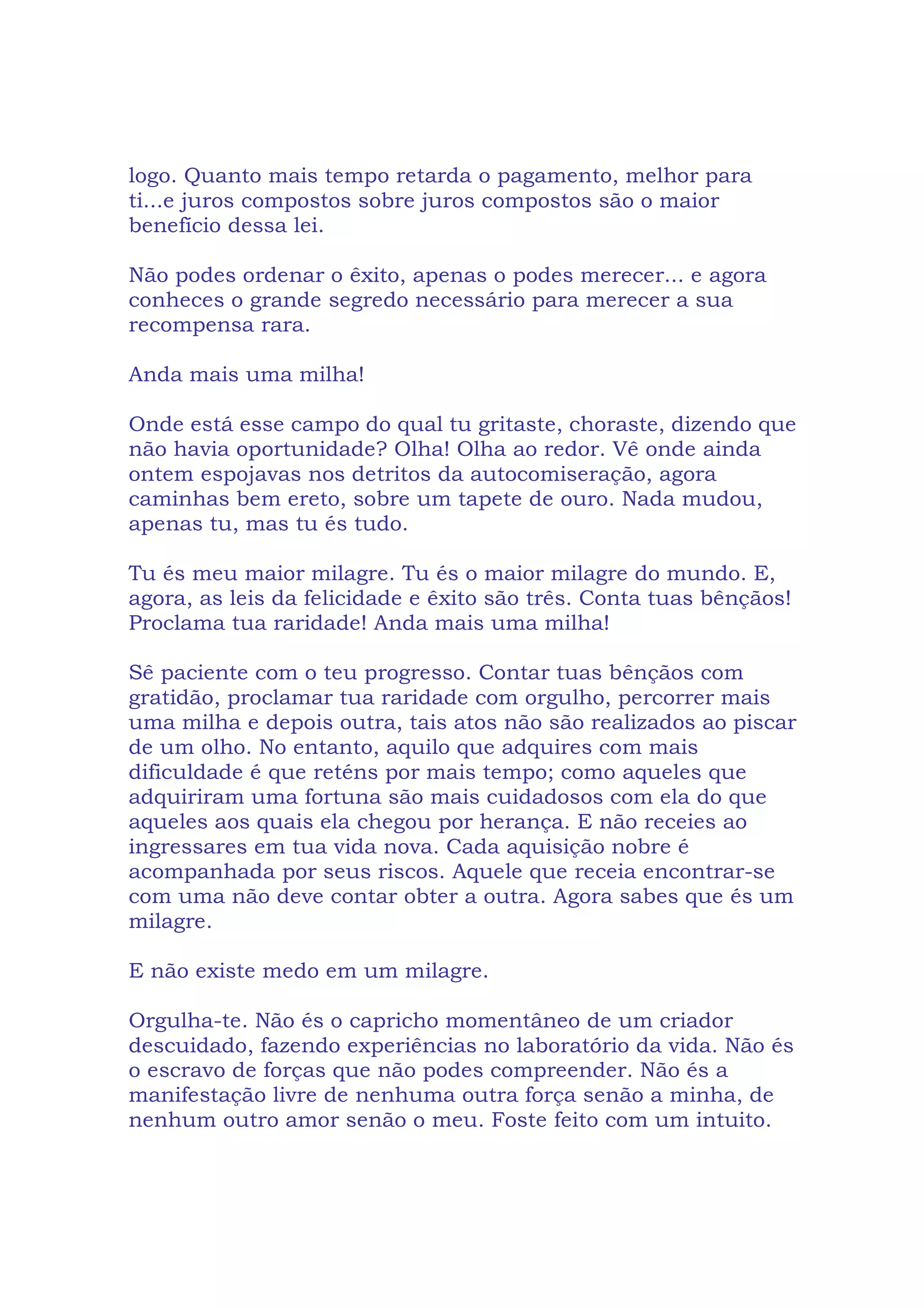logo. Quanto mais tempo retarda o pagamento, melhor para
ti...e juros compostos sobre juros compostos são o maior
benefício dessa lei.
Não podes ordenar o êxito, apenas o podes merecer... e agora
conheces o grande segredo necessário para merecer a sua
recompensa rara.
Anda mais uma milha!
Onde está esse campo do qual tu gritaste, choraste, dizendo que
não havia oportunidade? Olha! Olha ao redor. Vê onde ainda
ontem espojavas nos detritos da autocomiseração, agora
caminhas bem ereto, sobre um tapete de ouro. Nada mudou,
apenas tu, mas tu és tudo.
Tu és meu maior milagre. Tu és o maior milagre do mundo. E,
agora, as leis da felicidade e êxito são três. Conta tuas bênçãos!
Proclama tua raridade! Anda mais uma milha!
Sê paciente com o teu progresso. Contar tuas bênçãos com
gratidão, proclamar tua raridade com orgulho, percorrer mais
uma milha e depois outra, tais atos não são realizados ao piscar
de um olho. No entanto, aquilo que adquires com mais
dificuldade é que reténs por mais tempo; como aqueles que
adquiriram uma fortuna são mais cuidadosos com ela do que
aqueles aos quais ela chegou por herança. E não receies ao
ingressares em tua vida nova. Cada aquisição nobre é
acompanhada por seus riscos. Aquele que receia encontrar-se
com uma não deve contar obter a outra. Agora sabes que és um
milagre.
E não existe medo em um milagre.
Orgulha-te. Não és o capricho momentâneo de um criador
descuidado, fazendo experiências no laboratório da vida. Não és
o escravo de forças que não podes compreender. Não és a
manifestação livre de nenhuma outra força senão a minha, de
nenhum outro amor senão o meu. Foste feito com um intuito.
 