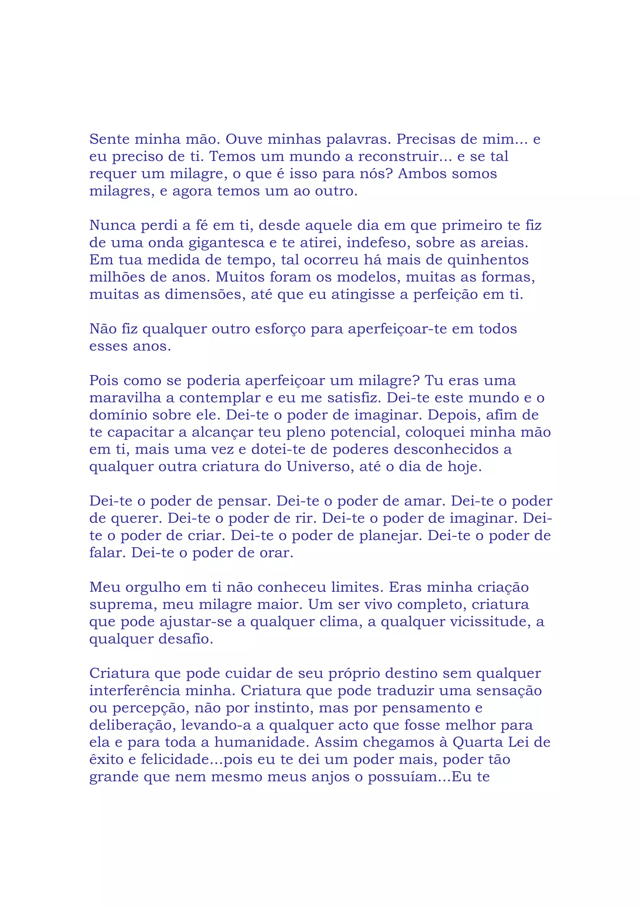Sente minha mão. Ouve minhas palavras. Precisas de mim... e
eu preciso de ti. Temos um mundo a reconstruir... e se tal
requer um milagre, o que é isso para nós? Ambos somos
milagres, e agora temos um ao outro.
Nunca perdi a fé em ti, desde aquele dia em que primeiro te fiz
de uma onda gigantesca e te atirei, indefeso, sobre as areias.
Em tua medida de tempo, tal ocorreu há mais de quinhentos
milhões de anos. Muitos foram os modelos, muitas as formas,
muitas as dimensões, até que eu atingisse a perfeição em ti.
Não fiz qualquer outro esforço para aperfeiçoar-te em todos
esses anos.
Pois como se poderia aperfeiçoar um milagre? Tu eras uma
maravilha a contemplar e eu me satisfiz. Dei-te este mundo e o
domínio sobre ele. Dei-te o poder de imaginar. Depois, afim de
te capacitar a alcançar teu pleno potencial, coloquei minha mão
em ti, mais uma vez e dotei-te de poderes desconhecidos a
qualquer outra criatura do Universo, até o dia de hoje.
Dei-te o poder de pensar. Dei-te o poder de amar. Dei-te o poder
de querer. Dei-te o poder de rir. Dei-te o poder de imaginar. Dei-
te o poder de criar. Dei-te o poder de planejar. Dei-te o poder de
falar. Dei-te o poder de orar.
Meu orgulho em ti não conheceu limites. Eras minha criação
suprema, meu milagre maior. Um ser vivo completo, criatura
que pode ajustar-se a qualquer clima, a qualquer vicissitude, a
qualquer desafio.
Criatura que pode cuidar de seu próprio destino sem qualquer
interferência minha. Criatura que pode traduzir uma sensação
ou percepção, não por instinto, mas por pensamento e
deliberação, levando-a a qualquer acto que fosse melhor para
ela e para toda a humanidade. Assim chegamos à Quarta Lei de
êxito e felicidade...pois eu te dei um poder mais, poder tão
grande que nem mesmo meus anjos o possuíam...Eu te
 