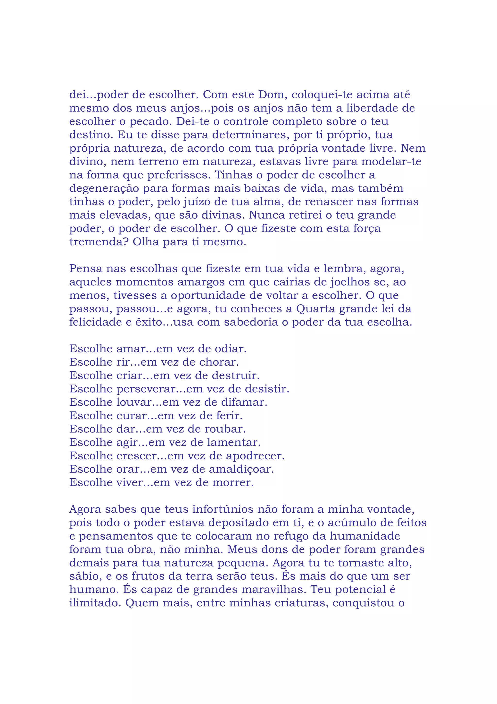 dei...poder de escolher. Com este Dom, coloquei-te acima até
mesmo dos meus anjos...pois os anjos não tem a liberdade de
escolher o pecado. Dei-te o controle completo sobre o teu
destino. Eu te disse para determinares, por ti próprio, tua
própria natureza, de acordo com tua própria vontade livre. Nem
divino, nem terreno em natureza, estavas livre para modelar-te
na forma que preferisses. Tinhas o poder de escolher a
degeneração para formas mais baixas de vida, mas também
tinhas o poder, pelo juízo de tua alma, de renascer nas formas
mais elevadas, que são divinas. Nunca retirei o teu grande
poder, o poder de escolher. O que fizeste com esta força
tremenda? Olha para ti mesmo.
Pensa nas escolhas que fizeste em tua vida e lembra, agora,
aqueles momentos amargos em que cairias de joelhos se, ao
menos, tivesses a oportunidade de voltar a escolher. O que
passou, passou...e agora, tu conheces a Quarta grande lei da
felicidade e êxito...usa com sabedoria o poder da tua escolha.
Escolhe amar...em vez de odiar.
Escolhe rir...em vez de chorar.
Escolhe criar...em vez de destruir.
Escolhe perseverar...em vez de desistir.
Escolhe louvar...em vez de difamar.
Escolhe curar...em vez de ferir.
Escolhe dar...em vez de roubar.
Escolhe agir...em vez de lamentar.
Escolhe crescer...em vez de apodrecer.
Escolhe orar...em vez de amaldiçoar.
Escolhe viver...em vez de morrer.
Agora sabes que teus infortúnios não foram a minha vontade,
pois todo o poder estava depositado em ti, e o acúmulo de feitos
e pensamentos que te colocaram no refugo da humanidade
foram tua obra, não minha. Meus dons de poder foram grandes
demais para tua natureza pequena. Agora tu te tornaste alto,
sábio, e os frutos da terra serão teus. És mais do que um ser
humano. És capaz de grandes maravilhas. Teu potencial é
ilimitado. Quem mais, entre minhas criaturas, conquistou o
 