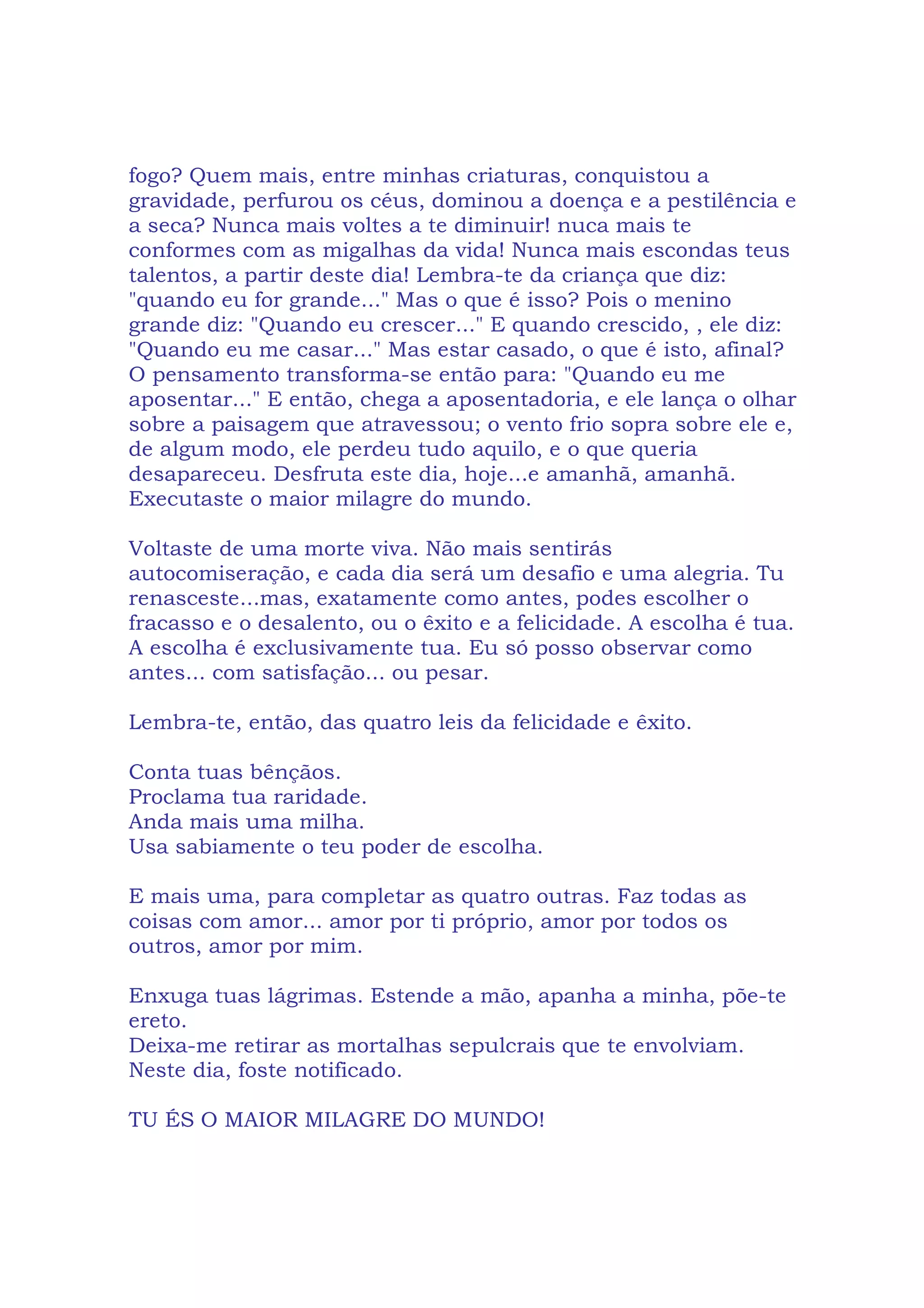 fogo? Quem mais, entre minhas criaturas, conquistou a
gravidade, perfurou os céus, dominou a doença e a pestilência e
a seca? Nunca mais voltes a te diminuir! nuca mais te
conformes com as migalhas da vida! Nunca mais escondas teus
talentos, a partir deste dia! Lembra-te da criança que diz:
"quando eu for grande..." Mas o que é isso? Pois o menino
grande diz: "Quando eu crescer..." E quando crescido, , ele diz:
"Quando eu me casar..." Mas estar casado, o que é isto, afinal?
O pensamento transforma-se então para: "Quando eu me
aposentar..." E então, chega a aposentadoria, e ele lança o olhar
sobre a paisagem que atravessou; o vento frio sopra sobre ele e,
de algum modo, ele perdeu tudo aquilo, e o que queria
desapareceu. Desfruta este dia, hoje...e amanhã, amanhã.
Executaste o maior milagre do mundo.
Voltaste de uma morte viva. Não mais sentirás
autocomiseração, e cada dia será um desafio e uma alegria. Tu
renasceste...mas, exatamente como antes, podes escolher o
fracasso e o desalento, ou o êxito e a felicidade. A escolha é tua.
A escolha é exclusivamente tua. Eu só posso observar como
antes... com satisfação... ou pesar.
Lembra-te, então, das quatro leis da felicidade e êxito.
Conta tuas bênçãos.
Proclama tua raridade.
Anda mais uma milha.
Usa sabiamente o teu poder de escolha.
E mais uma, para completar as quatro outras. Faz todas as
coisas com amor... amor por ti próprio, amor por todos os
outros, amor por mim.
Enxuga tuas lágrimas. Estende a mão, apanha a minha, põe-te
ereto.
Deixa-me retirar as mortalhas sepulcrais que te envolviam.
Neste dia, foste notificado.
TU ÉS O MAIOR MILAGRE DO MUNDO!
 