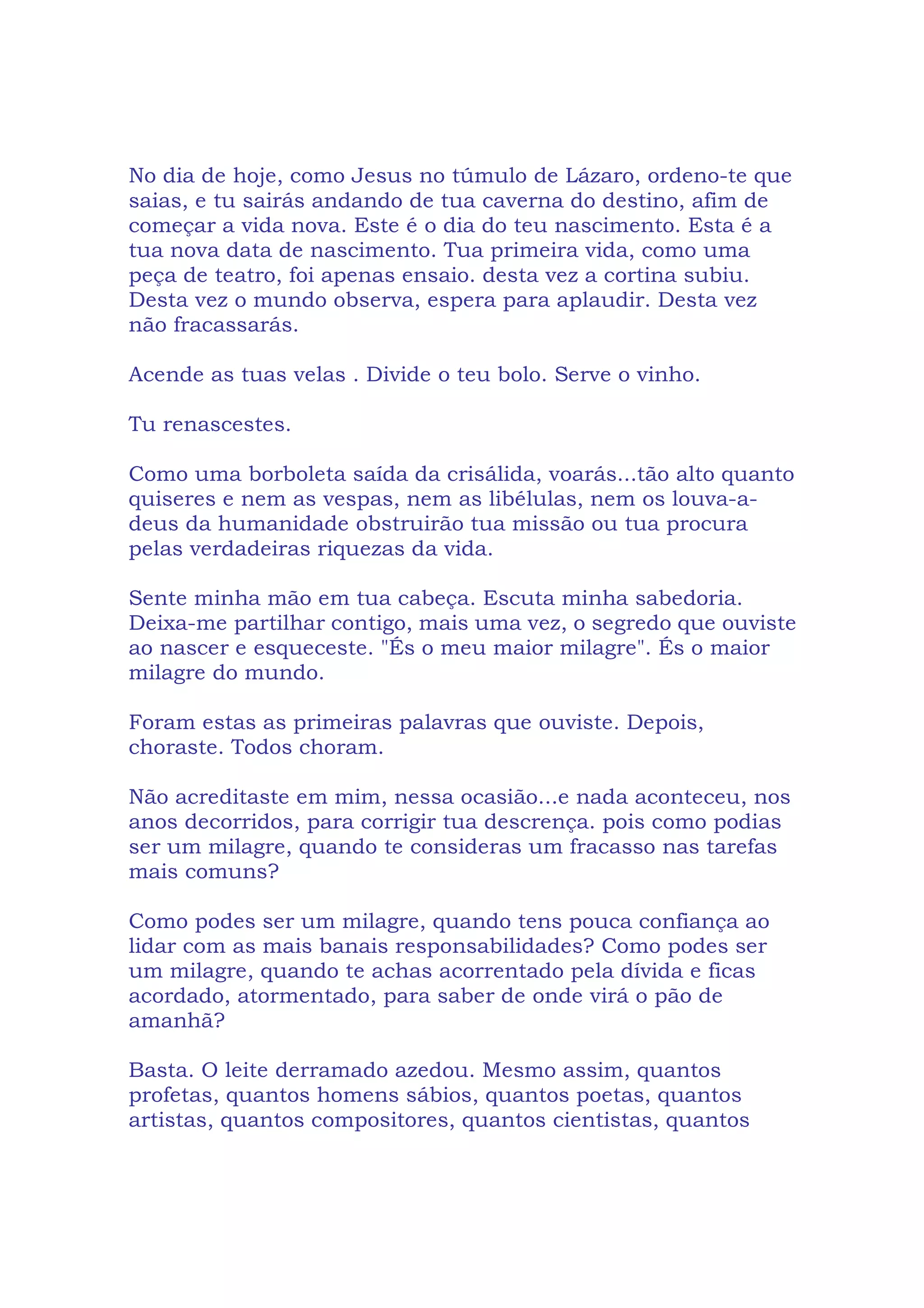 No dia de hoje, como Jesus no túmulo de Lázaro, ordeno-te que
saias, e tu sairás andando de tua caverna do destino, afim de
começar a vida nova. Este é o dia do teu nascimento. Esta é a
tua nova data de nascimento. Tua primeira vida, como uma
peça de teatro, foi apenas ensaio. desta vez a cortina subiu.
Desta vez o mundo observa, espera para aplaudir. Desta vez
não fracassarás.
Acende as tuas velas . Divide o teu bolo. Serve o vinho.
Tu renascestes.
Como uma borboleta saída da crisálida, voarás...tão alto quanto
quiseres e nem as vespas, nem as libélulas, nem os louva-a-
deus da humanidade obstruirão tua missão ou tua procura
pelas verdadeiras riquezas da vida.
Sente minha mão em tua cabeça. Escuta minha sabedoria.
Deixa-me partilhar contigo, mais uma vez, o segredo que ouviste
ao nascer e esqueceste. "És o meu maior milagre". És o maior
milagre do mundo.
Foram estas as primeiras palavras que ouviste. Depois,
choraste. Todos choram.
Não acreditaste em mim, nessa ocasião...e nada aconteceu, nos
anos decorridos, para corrigir tua descrença. pois como podias
ser um milagre, quando te consideras um fracasso nas tarefas
mais comuns?
Como podes ser um milagre, quando tens pouca confiança ao
lidar com as mais banais responsabilidades? Como podes ser
um milagre, quando te achas acorrentado pela dívida e ficas
acordado, atormentado, para saber de onde virá o pão de
amanhã?
Basta. O leite derramado azedou. Mesmo assim, quantos
profetas, quantos homens sábios, quantos poetas, quantos
artistas, quantos compositores, quantos cientistas, quantos
 