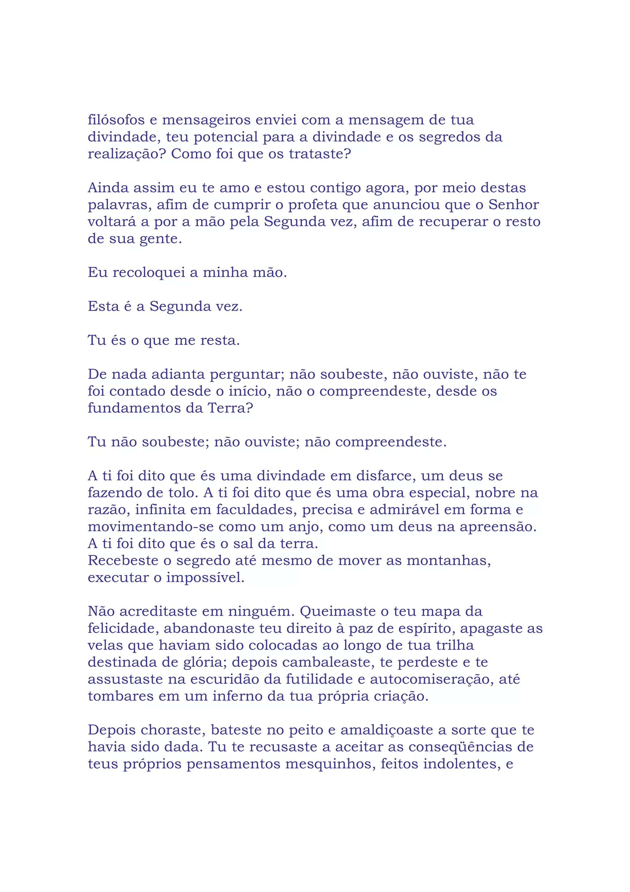 filósofos e mensageiros enviei com a mensagem de tua
divindade, teu potencial para a divindade e os segredos da
realização? Como foi que os trataste?
Ainda assim eu te amo e estou contigo agora, por meio destas
palavras, afim de cumprir o profeta que anunciou que o Senhor
voltará a por a mão pela Segunda vez, afim de recuperar o resto
de sua gente.
Eu recoloquei a minha mão.
Esta é a Segunda vez.
Tu és o que me resta.
De nada adianta perguntar; não soubeste, não ouviste, não te
foi contado desde o início, não o compreendeste, desde os
fundamentos da Terra?
Tu não soubeste; não ouviste; não compreendeste.
A ti foi dito que és uma divindade em disfarce, um deus se
fazendo de tolo. A ti foi dito que és uma obra especial, nobre na
razão, infinita em faculdades, precisa e admirável em forma e
movimentando-se como um anjo, como um deus na apreensão.
A ti foi dito que és o sal da terra.
Recebeste o segredo até mesmo de mover as montanhas,
executar o impossível.
Não acreditaste em ninguém. Queimaste o teu mapa da
felicidade, abandonaste teu direito à paz de espírito, apagaste as
velas que haviam sido colocadas ao longo de tua trilha
destinada de glória; depois cambaleaste, te perdeste e te
assustaste na escuridão da futilidade e autocomiseração, até
tombares em um inferno da tua própria criação.
Depois choraste, bateste no peito e amaldiçoaste a sorte que te
havia sido dada. Tu te recusaste a aceitar as conseqüências de
teus próprios pensamentos mesquinhos, feitos indolentes, e
 