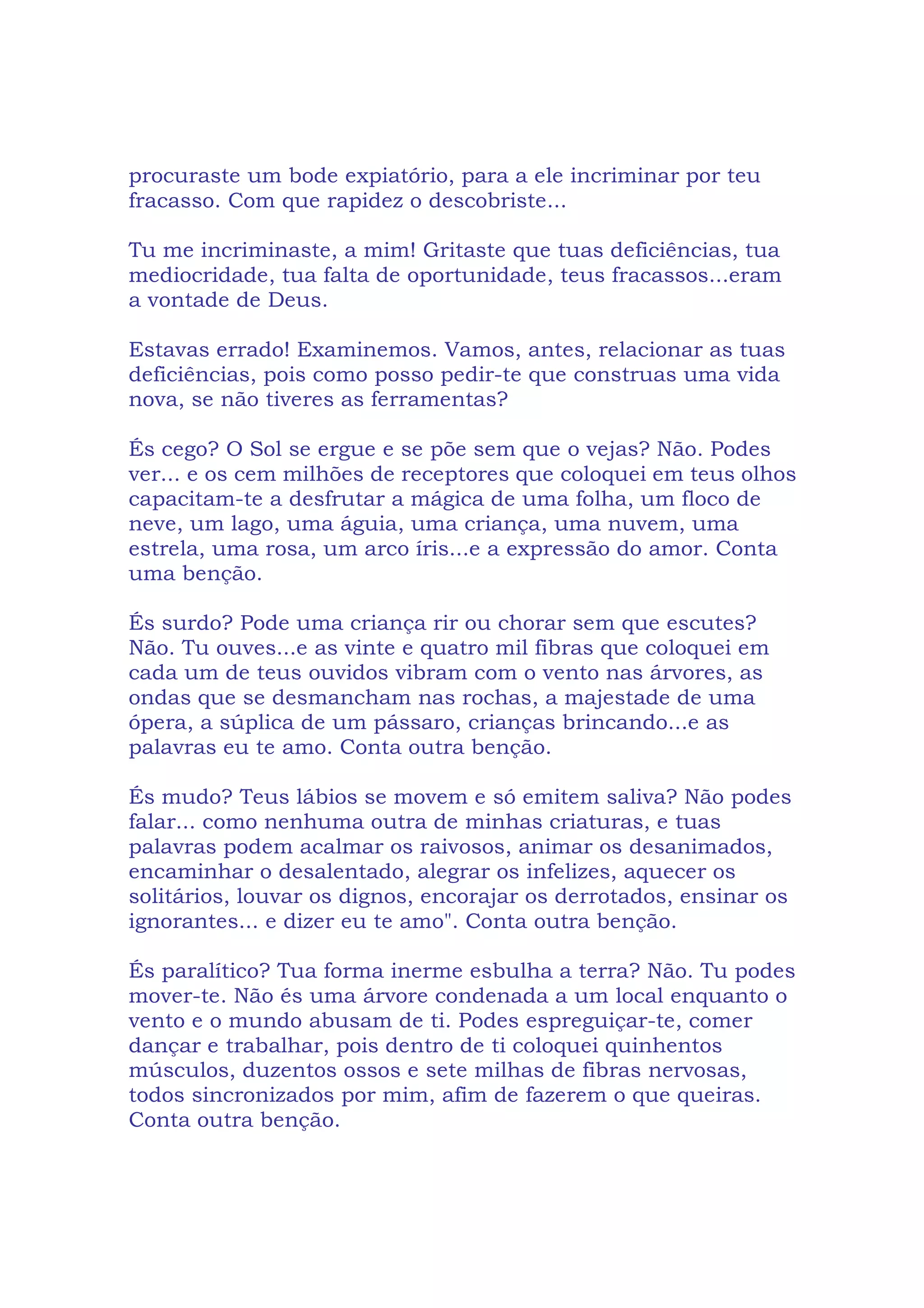procuraste um bode expiatório, para a ele incriminar por teu
fracasso. Com que rapidez o descobriste...
Tu me incriminaste, a mim! Gritaste que tuas deficiências, tua
mediocridade, tua falta de oportunidade, teus fracassos...eram
a vontade de Deus.
Estavas errado! Examinemos. Vamos, antes, relacionar as tuas
deficiências, pois como posso pedir-te que construas uma vida
nova, se não tiveres as ferramentas?
És cego? O Sol se ergue e se põe sem que o vejas? Não. Podes
ver... e os cem milhões de receptores que coloquei em teus olhos
capacitam-te a desfrutar a mágica de uma folha, um floco de
neve, um lago, uma águia, uma criança, uma nuvem, uma
estrela, uma rosa, um arco íris...e a expressão do amor. Conta
uma benção.
És surdo? Pode uma criança rir ou chorar sem que escutes?
Não. Tu ouves...e as vinte e quatro mil fibras que coloquei em
cada um de teus ouvidos vibram com o vento nas árvores, as
ondas que se desmancham nas rochas, a majestade de uma
ópera, a súplica de um pássaro, crianças brincando...e as
palavras eu te amo. Conta outra benção.
És mudo? Teus lábios se movem e só emitem saliva? Não podes
falar... como nenhuma outra de minhas criaturas, e tuas
palavras podem acalmar os raivosos, animar os desanimados,
encaminhar o desalentado, alegrar os infelizes, aquecer os
solitários, louvar os dignos, encorajar os derrotados, ensinar os
ignorantes... e dizer eu te amo". Conta outra benção.
És paralítico? Tua forma inerme esbulha a terra? Não. Tu podes
mover-te. Não és uma árvore condenada a um local enquanto o
vento e o mundo abusam de ti. Podes espreguiçar-te, comer
dançar e trabalhar, pois dentro de ti coloquei quinhentos
músculos, duzentos ossos e sete milhas de fibras nervosas,
todos sincronizados por mim, afim de fazerem o que queiras.
Conta outra benção.
 